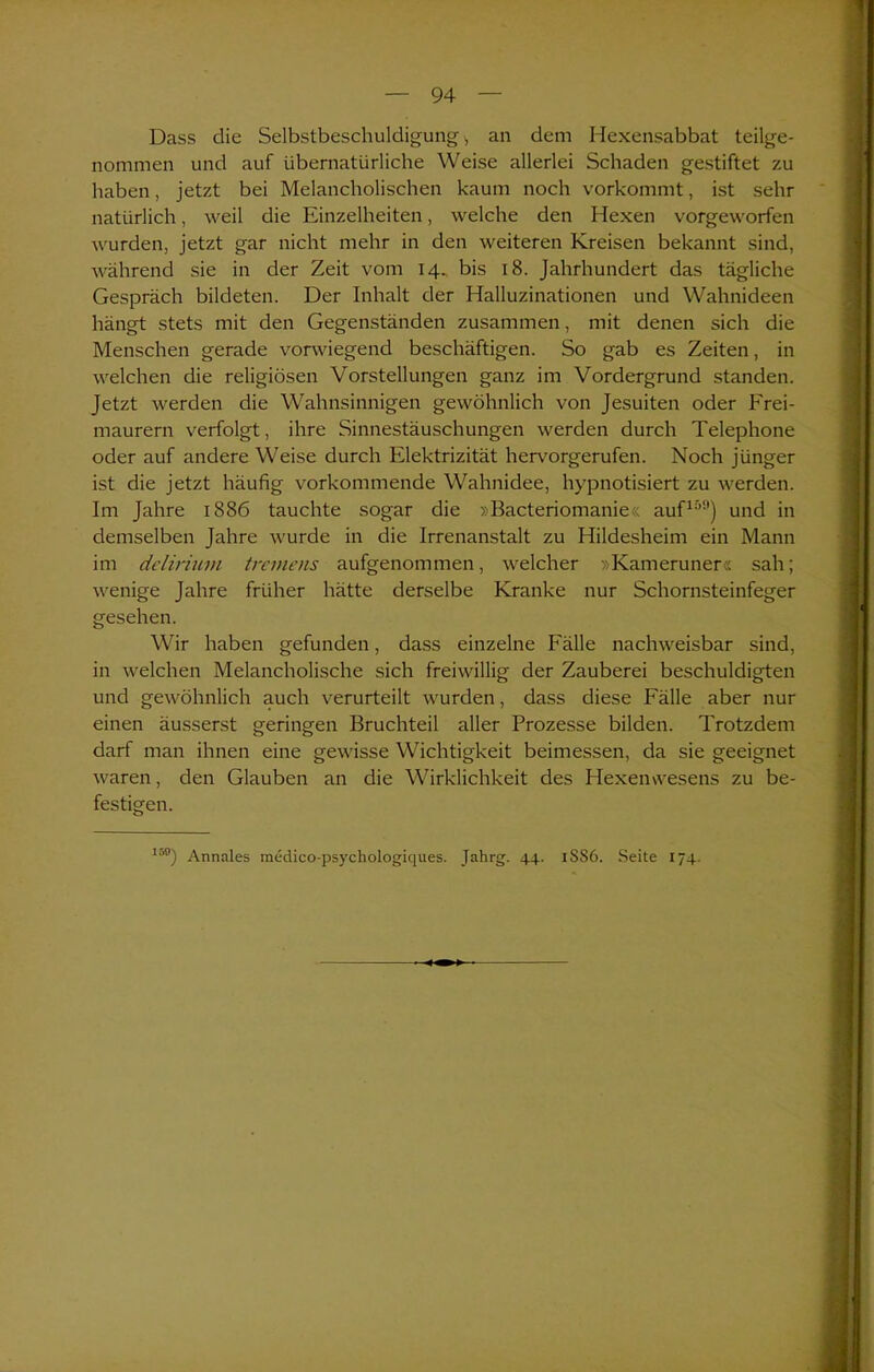 Dass die Selbstbeschuldigung, an dem Hexensabbat teilge- nommen und auf übernatürliche Weise allerlei Schaden gestiftet zu haben, jetzt bei Melancholischen kaum noch vorkommt, ist sehr natürlich, weil die Einzelheiten, welche den Hexen vorgeworfen wurden, jetzt gar nicht mehr in den weiteren Kreisen bekannt sind, während sie in der Zeit vom 14. bis 18. Jahrhundert das tägliche Gespräch bildeten. Der Inhalt der Halluzinationen und Wahnideen hängt stets mit den Gegenständen zusammen, mit denen sich die Menschen gerade vorwiegend beschäftigen. So gab es Zeiten, in welchen die religiösen Vorstellungen ganz im Vordergrund standen. Jetzt werden die Wahnsinnigen gewöhnlich von Jesuiten oder Frei- maurern verfolgt, ihre Sinnestäuschungen werden durch Telephone oder auf andere Weise durch Elektrizität hervorgerufen. Noch jünger ist die jetzt häufig vorkommende Wahnidee, hypnotisiert zu werden. Im Jahre 1886 tauchte sogar die »Bacteriomanie« aufir,!l) und in demselben Jahre wurde in die Irrenanstalt zu Hildesheim ein Mann im delirium tremens aufgenommen, welcher »Kameruner« sah; wenige Jahre früher hätte derselbe Kranke nur Schornsteinfeger gesehen. Wir haben gefunden, dass einzelne Fälle nachweisbar sind, in welchen Melancholische sich freiwillig der Zauberei beschuldigten und gewöhnlich auch verurteilt wurden, dass diese Fälle aber nur einen äusserst geringen Bruchteil aller Prozesse bilden. Trotzdem darf man ihnen eine gewisse Wichtigkeit beimessen, da sie geeignet waren, den Glauben an die Wirklichkeit des Hexen Wesens zu be- festigen. 159) Annales medico-psychologiques. Jahrg. 44. 1SS6. Seite 174.