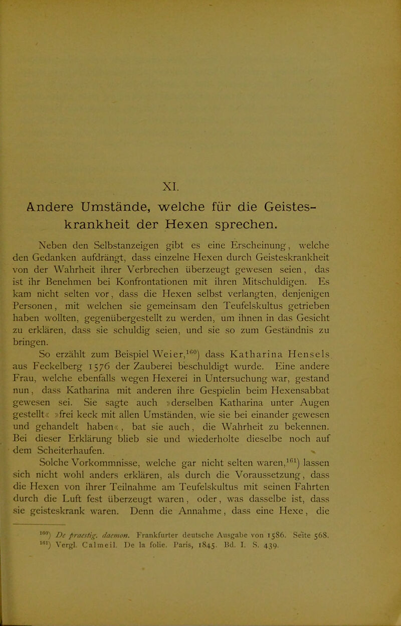 Andere Umstände, welche für die Geistes- krankheit der Hexen sprechen. Neben den Selbstanzeigen gibt es eine Erscheinung, welche den Gedanken aufdrängt, dass einzelne Hexen durch Geisteskrankheit von der Wahrheit ihrer Verbrechen überzeugt gewesen seien, das ist ihr Benehmen bei Konfrontationen mit ihren Mitschuldigen. Es kam nicht selten vor, dass die Hexen selbst verlangten, denjenigen Personen, mit welchen sie gemeinsam den Teufelskultus getrieben haben wollten, gegenübergestellt zu werden, um ihnen in das Gesicht zu erklären, dass sie schuldig seien, und sie so zum Geständnis zu bringen. So erzählt zum Beispiel Weier,100) dass Katharina Hensels aus Feckelberg 1576 der Zauberei beschuldigt wurde. Eine andere Frau, welche ebenfalls wegen Hexerei in Untersuchung war, gestand nun, dass Katharina mit anderen ihre Gespielin beim Hexensabbat gewesen sei. Sie sagte auch »derselben Katharina unter Augen gestellt« »frei keck mit allen Umständen, wie sie bei einander gewesen und gehandelt haben« , bat sie auch, die Wahrheit zu bekennen. Bei dieser Erklärung blieb sie und wiederholte dieselbe noch auf dem Scheiterhaufen. v Solche Vorkommnisse, welche gar nicht selten waren,101) lassen sich nicht wohl anders erklären, als durch die Voraussetzung, dass die Hexen von ihrer Teilnahme am Teufelskultus mit seinen Fahrten durch die Luft fest überzeugt waren, oder, was dasselbe ist, dass sie geisteskrank waren. Denn die Annahme, dass eine Hexe, die 10°) De praestig. dacvwti. Frankfurter deutsche Ausgabe von 1586. Seite 568. ,nl) Vergl. Calmeil. I)e la folie. Paris, 1845. Bd. I. S. 43g.
