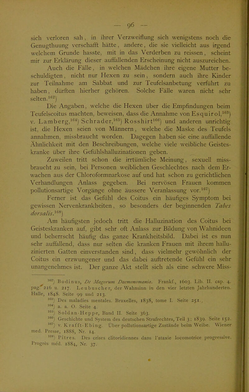 sich verloren sah , in ihrer Verzweiflung sich wenigstens noch die Genugthuung verschafft hätte, andere, die sie vielleicht aus irgend welchem Grunde hasste, mit in das Verderben zu reissen, scheint mir zur Erklärung dieser auffallenden Erscheinung nicht auszureichen. Auch die Fälle, in welchen Mädchen ihre eigene Mutter be- schuldigten , nicht nur Hexen zu sein, sondern auch ihre Kinder zur Teilnahme am Sabbat und zur Teufelsanbetung verführt zu haben, dürften hierher gehören. Solche Fälle waren nicht sehr selten.162) Die Angaben, welche die Hexen über die Empfindungen beim Teufelscoitus machten, beweisen, dass die Annahme von Esquirol,163) v. Famberg,164) Schräder,165) Rosshirt166) und anderen unrichtig ist, die Hexen seien von Männern, welche die Maske des Teufels annahmen, missbraucht worden. Dagegen haben sie eine auffallende Ähnlichkeit mit den Beschreibungen, welche viele weibliche Geistes- kranke über ihre Gefühlshalluzinationen geben. Zuweilen tritt schon die irrtümliche Meinung, sexuell miss- braucht zu sein, bei Personen weiblichen Geschlechtes nach dem Er- wachen aus der Chloroformnarkose auf und hat schon zu gerichtlichen Verhandlungen Anlass gegeben. Bei nervösen Frauen kommen pollutionsartige Vorgänge ohne äussere Veranlassung vor.167) Ferner ist das Gefühl des Coitus ein häufiges Symptom bei gewissen Nervenkrankheiten, so besonders der beginnenden Tabes dorsalis,168) Am häufigsten jedoch tritt die Halluzination des Coitus bei Geisteskranken auf, gibt sehr oft Anlass zur Bildung von Wahnideen und beherrscht häufig das ganze Krankheitsbild. Dabei ist es nun sehr auffallend, dass nur selten die kranken Frauen mit ihrem hallu- zinierten Gatten einverstanden sind, dass vielmehr gewöhnlich der Coitus ein erzwungener und das dabei auftretende Gefühl ein sehr unangenehmes ist. Der ganze Akt stellt sich als eine schwere Miss- ’02) Bodinus, De Magorum Daemonomania. Franlcf., 1603. Lib. II. cap. 4. pag. 216 u. 217. Leubuscher, der Wahnsinn in den vier letzten Jahrhunderten. Halle, 1848. Seite 99 und 2x3. 1U!i) Des inaladies mentales. Bruxelles, 1S38, tome I. Seite 251., 1U4) a. a. O. Seite 4. los) Soldan-Heppe, Band II. Seite 363. 10°) Geschichte und System des deutschen Strafrechtes, Teil 3; 1S39. Seite 152. I0J) v. K rafft-Ebing. Über pollutionsartige Zustände beim Weibe. Wiener med. Presse, 18S8, Nr. 14. iss) pjtres. Des crises clitoridiennes dans l’ataxie locomotrice progressive. Progres med. 1SS4, Nr. 37.