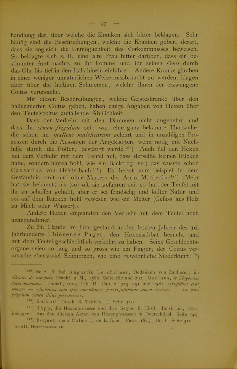 handlung dar, über welche die Kranken sich bitter beklagen. Sehr häufig sind die Beschreibungen, welche die Kranken geben, derart, dass sie sogleich die Unmöglichkeit des Vorkommnisses beweisen. So beklagte sich z. B. eine alte Frau bitter darüber, dass ein be- stimmter Arzt nachts zu ihr komme und ihr seinen Penis durch das Ohr bis tief in den Hals hinein einführe. Andere Kranke glauben in einer weniger unnatürlichen Weise missbraucht zu werden, klagen aber über die heftigen Schmerzen, welche ihnen der erzwungene Coitus verursache. Mit diesen Beschreibungen, welche Geisteskranke über den halluzinierten Coitus geben, haben einige Angaben von Hexen über den Teufelscoitus auffallende Ähnlichkeit. Dass der Verkehr mit den Dämonen nicht angenehm und dass ihr seinen frigidum sei, war eine ganz bekannte Thatsache, die schon im malleus maleficarum gelehrt und in unzähligen Pro- zessen durch die Aussagen der Angeklagten, wenn nötig mit Nach- hilfe durch die Folter, bestätigt wurde.1*59) Auch fiel den Hexen bei dem Verkehr mit dem Teufel auf, dass derselbe keinen Rücken habe, sondern hinten hohl, wie ein Backtrog, sei; das wusste schon Caesarius von Heisterbach.170) Es heisst zum Beispiel in dem Geständnis »mit und ohne Marter« der Anna Miolerin :171) »Mehr hat sie bekannt; als (so) oft sie gefahren sei, so hat der Teufel mit ihr zu schaffen gehabt, aber er sei feindselig und kalter Natur und sei auf dem Rücken hohl gewesen wie ein Melter (Gefäss aus Holz zu Milch oder Wasser).« Andere Hexen empfanden den Verkehr mit dem Teufel noch unangenehmer. Zu St. Claude im Jura gestand in den letzten Jahren des 16. Jahrhunderts Thievenne Paget, den Hexensabbat besucht und mit dem Teufel geschlechtlich verkehrt zu haben. Seine Geschlechts- organe seien so lang und so gross wie ein Finger; der Coitus ver- ursache ebensoviel Schmerzen, wie eine gewöhnliche Niederkunft.172) lou) So z. B. bei Augustin Lercheimer, Bedenken von Zauberei, im. Theatr. de vencficis, Frankf. a. M., 1586. Seite 282 und 292. Bodinus, de Magorune daemonomania. Frankf., 1603. Lib. II. Cap. 7. pag. 251 und 258: »frigidum erat seinen« — »diabolum cum ipsa concubuisse, perfrigidumque seinen ciecisse« — tse per-' frigidum seinen illius persensisse«. 17°) Roskoff, Gesell, d. Teufels. I. Seite 319. m) Rapp, die Hexenprozesse und ihre Gegner in Tirol. Innsbruck, 1874. Beilagen: Aus den ältesten Akten von Hexenprozessen in Deutschtirol. Seite 149. 17ä) Boguet, nach Calineil, de la folie. Paris, 1845. Bd. 1. Seite 319. S n e 11, Hexenprozesse etc. 7
