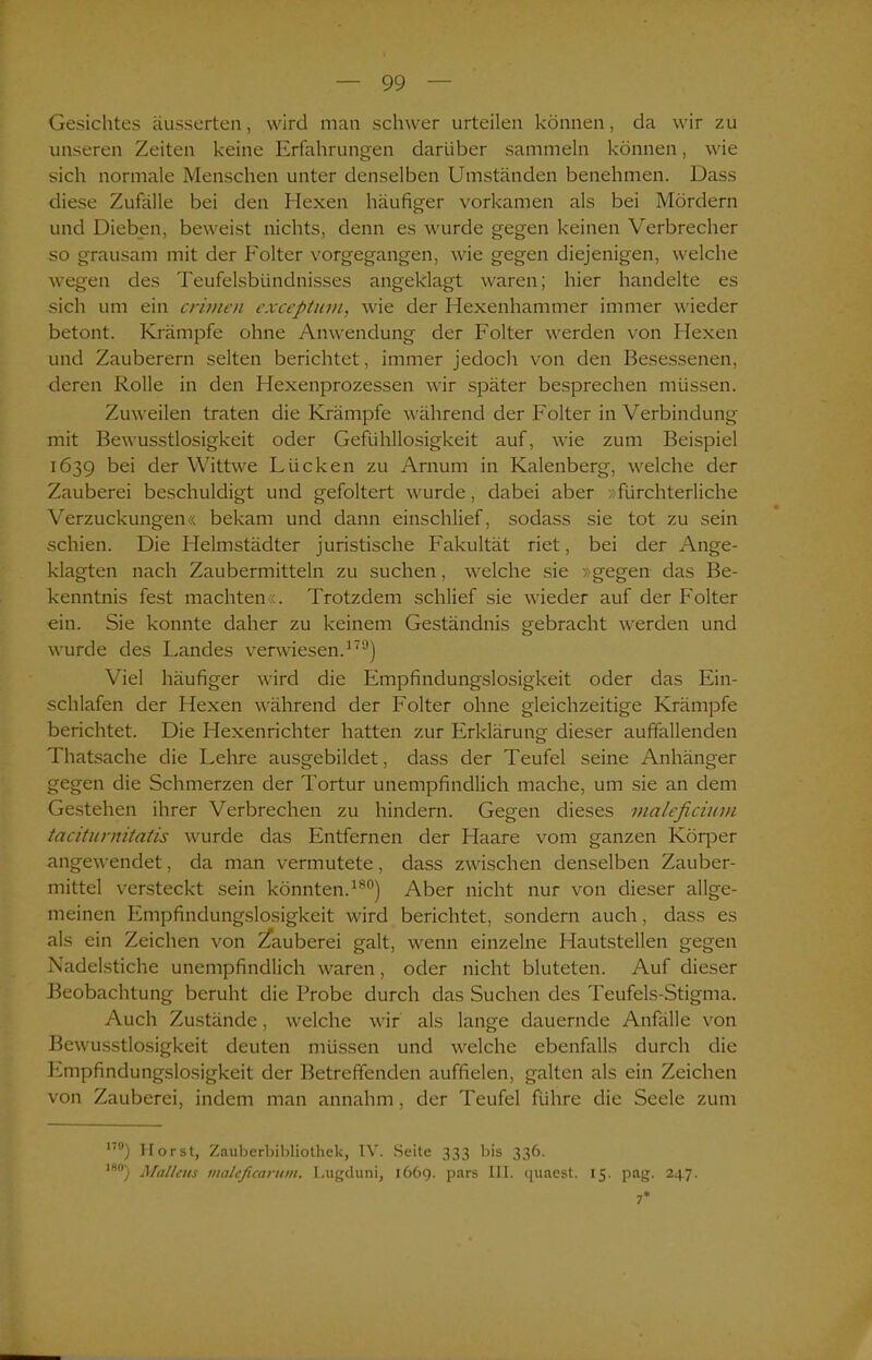Gesichtes äusserten, wird man schwer urteilen können, da wir zu unseren Zeiten keine Erfahrungen darüber sammeln können, wie sich normale Menschen unter denselben Umständen benehmen. Dass diese Zufälle bei den Hexen häufiger vorkamen als bei Mördern und Dieben, beweist nichts, denn es wurde gegen keinen Verbrecher so grausam mit der Folter vorgegangen, wie gegen diejenigen, welche wegen des Teufelsbündnisses angeklagt waren; hier handelte es sich um ein crimen exceptum., wie der Hexenhammer immer wieder betont. Krämpfe ohne Anwendung der Folter werden von Hexen und Zauberern selten berichtet, immer jedoch von den Besessenen, deren Rolle in den Hexenprozessen wir später besprechen müssen. Zuweilen traten die Krämpfe während der Folter in Verbindung mit Bewusstlosigkeit oder Gefühllosigkeit auf, wie zum Beispiel 1639 bei der Wittwe Lücken zu Arnum in Kalenberg, welche der Zauberei beschuldigt und gefoltert wurde, dabei aber »fürchterliche Verzuckungen« bekam und dann einschlief, sodass sie tot zu sein schien. Die Helmstädter juristische Fakultät riet, bei der Ange- klagten nach Zaubermitteln zu suchen, welche sie »gegen das Be- kenntnis fest machten«. Trotzdem schlief sie wieder auf der Folter ein. Sie konnte daher zu keinem Geständnis gebracht werden und wurde des Landes verwiesen.170) Viel häufiger wird die Empfindungslosigkeit oder das Ein- schlafen der Hexen während der Folter ohne gleichzeitige Krämpfe berichtet. Die Hexenrichter hatten zur Erklärung dieser auffallenden Thatsache die Lehre ausgebildet, dass der Teufel seine Anhänger gegen die Schmerzen der Tortur unempfindlich mache, um sie an dem Gestehen ihrer Verbrechen zu hindern. Gegen dieses maleficiuvi tacituniitatis wurde das Entfernen der Haare vom ganzen Körper angewendet, da man vermutete, dass zwischen denselben Zauber- mittel versteckt sein könnten.180) Aber nicht nur von dieser allge- meinen Empfindungslosigkeit wird berichtet, sondern auch, dass es als ein Zeichen von Zauberei galt, wenn einzelne Hautstellen gegen Nadelstiche unempfindlich waren, oder nicht bluteten. Auf dieser Beobachtung beruht die Probe durch das Suchen des Teufels-Stigma. Auch Zustände, welche wir als lange dauernde Anfälle von Bewusstlosigkeit deuten müssen und welche ebenfalls durch die Empfindungslosigkeit der Betreffenden auffielen, galten als ein Zeichen von Zauberei, indem man annahm, der Teufel führe die Seele zum 17°) Horst, Zauberbibliothek, IV. Seite 333 bis 336. I80) Mallem maleficarum. Lugduni, 1669. pars III. quaest. 15. pag. 247.