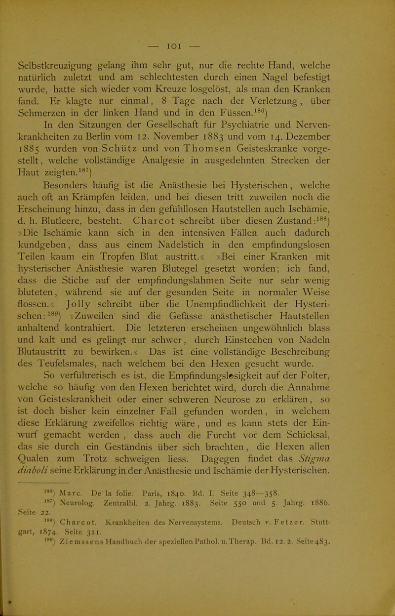 Selbstkreuzigung gelang ihm sehr gut, nur die rechte Hand, welche natürlich zuletzt und am schlechtesten durch einen Nagel befestigt wurde, hatte sich wieder vom Kreuze losgelöst, als man den Kranken fand. Er klagte nur einmal, 8 Tage nach der Verletzung, über Schmerzen in der linken Hand und in den Füssen.180) In den Sitzungen der Gesellschaft für Psychiatrie und Nerven- krankheiten zu Berlin vom 12. November 1883 und vom 14. Dezember 1885 wurden von Schütz und von Thomsen Geisteskranke vorge- stellt , welche vollständige Analgesie in ausgedehnten Strecken der Haut zeigten.187) Besonders häufig ist die Anästhesie bei Hysterischen, welche auch oft an Krämpfen leiden, und bei diesen tritt zuweilen noch die Erscheinung hinzu, dass in den gefühllosen Hautstellen auch Ischämie, d. h. Blutleere, besteht. Charcot schreibt über diesen Zustand:188) »Die Ischämie kann sich in den intensiven Fällen auch dadurch kundgeben, dass aus einem Nadelstich in den empfindungslosen Teilen kaum ein Tropfen Blut austritt.« »Bei einer Kranken mit hysterischer Anästhesie waren Blutegel gesetzt worden; ich fand, dass die Stiche auf der empfindungslahmen Seite nur sehr wenig bluteten, während sie auf der gesunden Seite in normaler Weise flössen.:; Jolly schreibt über die Unempfindlichkeit der Hysteri- schen:189) »Zuweilen sind die Gefässe anästhetischer Hautstellen anhaltend kontrahiert. Die letzteren erscheinen ungewöhnlich blass und kalt und es gelingt nur schwer, durch Einstechen von Nadeln Blutaustritt zu bewirken.« Das ist eine vollständige Beschreibung des Teufelsmales, nach welchem bei den Hexen gesucht wurde. So verführerisch es ist, die Empfindungslesigkeit auf der Folter, welche so häufig von den Hexen berichtet wird, durch die Annahme von Geisteskrankheit oder einer schweren Neurose zu erklären, so ist doch bisher kein einzelner Fall gefunden worden, in welchem diese Erklärung zweifellos richtig wäre, und es kann stets der Ein- wurf gemacht werden , dass auch die Furcht vor dem Schicksal, das sie durch ein Geständnis über sich brachten, die Hexen allen Qualen zum Trotz schweigen Hess. Dagegen findet das Stigma diaboli seine Erklärung in der Anästhesie und Ischämie der Hysterischen. 188) Marc. De la folie. Paris, 1840. Bd. I. Seite 348-—358. ,87) Neurolog. Zentralbl. 2. Jahrg. 1883. Seite 550 und 5. Jahrg. 1S86. Seite 22. 188) Charcot. Krankheiten des Nervensystems. Deutsch v. Fetzer. Stutt- gart, 1874. Seite 311. 18°) Ziemssens Handbuch der speziellen Pathol. u.Therap. Bd.12.2. Seite4S3.