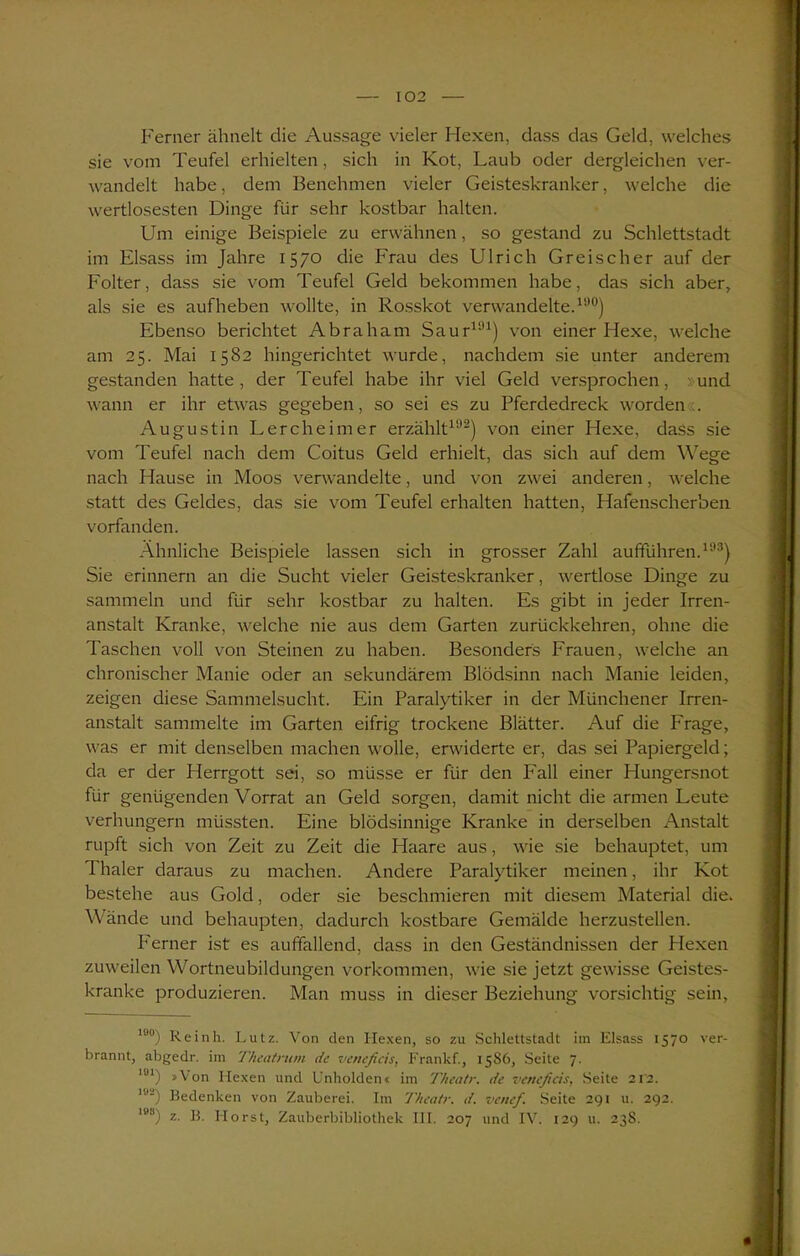 Ferner ähnelt die Aussage vieler Hexen, dass das Geld, welches sie vom Teufel erhielten, sich in Kot, Laub oder dergleichen ver- wandelt habe, dem Benehmen vieler Geisteskranker, welche die wertlosesten Dinge für sehr kostbar halten. Um einige Beispiele zu erwähnen, so gestand zu Schlettstadt im Eisass im Jahre 1570 die Frau des Ulrich Greischer auf der Folter, dass sie vom Teufel Geld bekommen habe, das sich aber, als sie es auf heben wollte, in Rosskot verwandelte.15’0) Ebenso berichtet Abraham Saur191) von einer Hexe, welche am 25. Mai 1582 hingerichtet wurde, nachdem sie unter anderem gestanden hatte, der Teufel habe ihr viel Geld versprochen, »und wann er ihr etwas gegeben, so sei es zu Pferdedreck worden». Augustin Lercheimer erzählt192) von einer Hexe, dass sie vom Teufel nach dem Coitus Geld erhielt, das sich auf dem Wege nach Hause in Moos verwandelte, und von zwei anderen, welche statt des Geldes, das sie vom Teufel erhalten hatten, Hafenscherben vorfanden. Ähnliche Beispiele lassen sich in grosser Zahl aufführen.193) Sie erinnern an die Sucht vieler Geisteskranker, wertlose Dinge zu sammeln und für sehr kostbar zu halten. Es gibt in jeder Irren- anstalt Kranke, welche nie aus dem Garten zurückkehren, ohne die Taschen voll von Steinen zu haben. Besonders Frauen, welche an chronischer Manie oder an sekundärem Blödsinn nach Manie leiden, zeigen diese Sammelsucht. Ein Paralytiker in der Münchener Irren- anstalt sammelte im Garten eifrig trockene Blätter. Auf die Frage, was er mit denselben machen wolle, erwiderte er, das sei Papiergeld; da er der Herrgott sei, so müsse er für den Fall einer Hungersnot für genügenden Vorrat an Geld sorgen, damit nicht die armen Leute verhungern müssten. Eine blödsinnige Kranke in derselben Anstalt rupft sich von Zeit zu Zeit die Haare aus, wie sie behauptet, um 1 haler daraus zu machen. Andere Paralytiker meinen, ihr Kot bestehe aus Gold, oder sie beschmieren mit diesem Material die. Wände und behaupten, dadurch kostbare Gemälde herzustellen. Ferner ist es auffallend, dass in den Geständnissen der Hexen zuweilen Wortneubildungen Vorkommen, wie sie jetzt gewisse Geistes- kranke produzieren. Man muss in dieser Beziehung vorsichtig sein, 10°) Reinh. Lutz. Von den Hexen, so zu Schlettstadt im Eisass 1570 ver- brannt, abgedr. im Theatnim de veneficis, Frankf., 15S6, Seite 7. ,ul) »Von Hexen und Unholden« im Theatr. de veneficis, Seite 212. lu-) Bedenken von Zauberei. Im Theatr. d. venef. Seite 29t u. 292. les) z. B. Horst, Zauberbibliothek III. 207 und IV. 129 u. 23S.