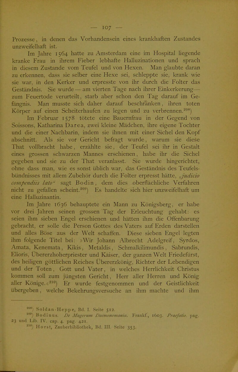 Prozesse, in denen das Vorhandensein eines krankhaften Zustandes unzweifelhaft ist. Im Jahre 1564 hatte zu Amsterdam eine im Hospital liegende kranke Frau in ihrem Fieber lebhafte Halluzinationen und sprach in diesem Zustande vom Teufel und von Hexen. Man glaubte daran zu erkennen, dass sie selber eine Hexe sei, schleppte sie, krank wie sie war, in den Kerker und erpresste von ihr durch die Folter das Geständnis. Sie wurde— am vierten Tage nach ihrer Einkerkerung— zum Feuertode verurteilt, starb aber schon den Tag darauf im Ge- fängnis. Man musste sich daher darauf beschranken, ihren toten Körper auf einen Scheiterhaufen zu legen und zu verbrennen.208) Im Februar 1578 tötete eine Bauernfrau in der Gegend von Soissons, Katharina Darea, zwei kleine Mädchen, ihre eigene Tochter und die einer Nachbarin, indem sie ihnen mit einer Sichel den Kopf abschnitt. Als sie vor Gericht befragt wurde, warum sie diese That vollbracht habe, erzählte sie, der Teufel sei ihr in Gestalt eines grossen schwarzen Mannes erschienen, habe ihr die Sichel gegeben und sie zu der That veranlasst. Sie wurde hingerichtet, ohne dass man, wie es sonst üblich war, das Geständnis des Teufels- bündnisses mit allem Zubehör durch die Folter erpresst hätte, ..judicio covipendiis lato“ sagt Bodin, dem dies oberflächliche Verfahren nicht zu gefallen scheint.209) Es handelte sich hier unzweifelhaft um eine Halluzinantin. Im Jahre 1636 behauptete ein Mann zu Königsberg, er habe vor drei Jahren seinen grossen Tag der Erleuchtung gehabt: es seien ihm sieben Engel erschienen und hätten ihm die Offenbarung gebracht, er solle die Person Gottes des Vaters auf Erden darstellen und alles Böse aus der Welt schaffen. Diese sieben Engel legten ihm folgende Titel bei: »Wir Johann Albrecht Adelgreif, Syrdos, Amata, Kenemata, Kikis, Metaldis, Schmalkilimundis, Sabrundis, Elioris, Übererzhoherpriester und Kaiser, der ganzen Welt Friedefürst, des heiligen göttlichen Reiches Übererzkönig, Richter der Lebendigen und der Toten, Gott und Vater, in welches Herrlichkeit Christus kommen soll zum jüngsten Gericht, Herr aller Herren und König aller Könige.«210) Er wurde festgenommen und der Geistlichkeit übergeben, welche Bekehrungsversuche an ihm machte und ihm 2mt) Soldan-Heppe, Bd. I. Seite 512. ~'Hf) Bodinus. De Magomm Dacmonomania, Frankf., 1603. Praefatio. pag. 23 und Lib. IV. cap. 4. pag. 421. 210) Horst, Zauberbibliothek, Bd. III. Seite 353.