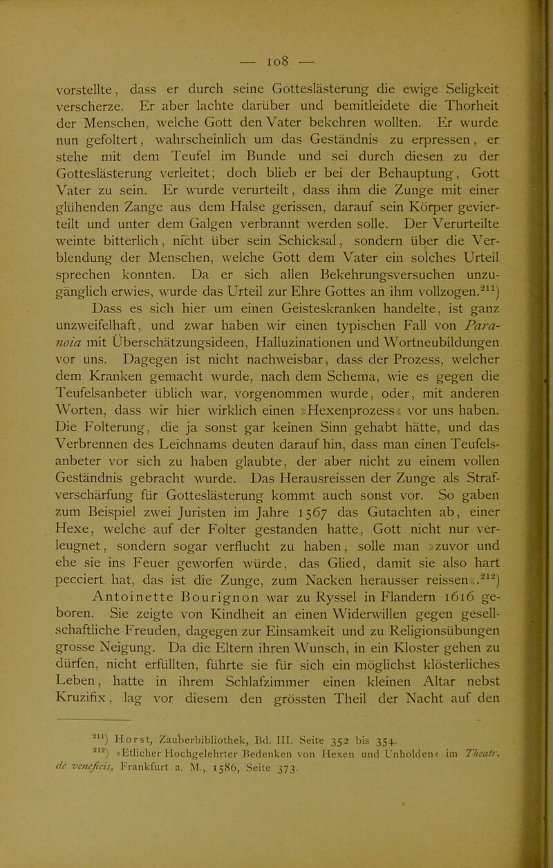io8 vorstellte, dass er durch seine Gotteslästerung die ewige Seligkeit verscherze. Er aber lachte darüber und bemitleidete die Thorheit der Menschen, welche Gott den Vater bekehren wollten. Er wurde nun gefoltert, wahrscheinlich um das Geständnis zu erpressen, er stehe mit dem Teufel im Bunde und sei durch diesen zu der Gotteslästerung verleitet; doch blieb er bei der Behauptung, Gott Vater zu sein. Er wurde verurteilt, dass ihm die Zunge mit einer glühenden Zange aus dem Halse gerissen, darauf sein Köq^er gevier- teilt und unter dem Galgen verbrannt werden solle. Der Verurteilte weinte bitterlich, nicht über sein Schicksal, sondern über die Ver- blendung der Menschen, welche Gott dem Vater ein solches Urteil sprechen konnten. Da er sich allen Bekehrungsversuchen unzu- gänglich erwies, wurde das Urteil zur Ehre Gottes an ihm vollzogen.211) Dass es sich hier um einen Geisteskranken handelte, ist ganz unzweifelhaft, und zwar haben wir einen typischen Fall von Para- noia mit Überschätzungsideen, Halluzinationen und Wortneubildungen vor uns. Dagegen ist nicht nachweisbar, dass der Prozess, welcher dem Kranken gemacht wurde, nach dem Schema, wie es gegen die Teufelsanbeter üblich war, vorgenommen wurde, oder, mit anderen Worten, dass wir hier wirklich einen >: Hexenprozess« vor uns haben. Die Folterung, die ja sonst gar keinen Sinn gehabt hätte, und das Verbrennen des Leichnams deuten daraufhin, dass man einen Teufels- anbeter vor sich zu haben glaubte, der aber nicht zu einem vollen Geständnis gebracht wurde. Das Herausreissen der Zunge als Straf- verschärfung für Gotteslästerung kommt auch sonst vor. So gaben zum Beispiel zwei Juristen im Jahre 1567 das Gutachten ab, einer Hexe, welche auf der Folter gestanden hatte, Gott nicht nur ver- leugnet, sondern sogar verflucht zu haben, solle man »zuvor und ehe sie ins Feuer geworfen würde, das Glied, damit sie also hart pecciert hat, das ist die Zunge, zum Nacken herausser reissen«.212) Antoinette Bourignon war zu Ryssel in Flandern 1616 ge- boren. Sie zeigte von Kindheit an einen Widerwällen gegen gesell- schaftliche Freuden, dagegen zur Einsamkeit und zu Religionsübungen grosse Neigung. Da die Eltern ihren Wunsch, in ein Kloster gehen zu dürfen, nicht erfüllten, führte sie für sich ein möglichst klösterliches Leben, hatte in ihrem Schlafzimmer einen kleinen Altar nebst Kruzifix, lag vor diesem den grössten Theil der Nacht auf den 2U) Horst, Zauherbibliotliek, Bd. III. Seite 352 bis 354. ■11!) »Etlicher Hochgelehrter Bedenken von Hexen lind Unholden« im T/ieatr. de veneßeis, Frankfurt a. M., 1586, Seite 373.