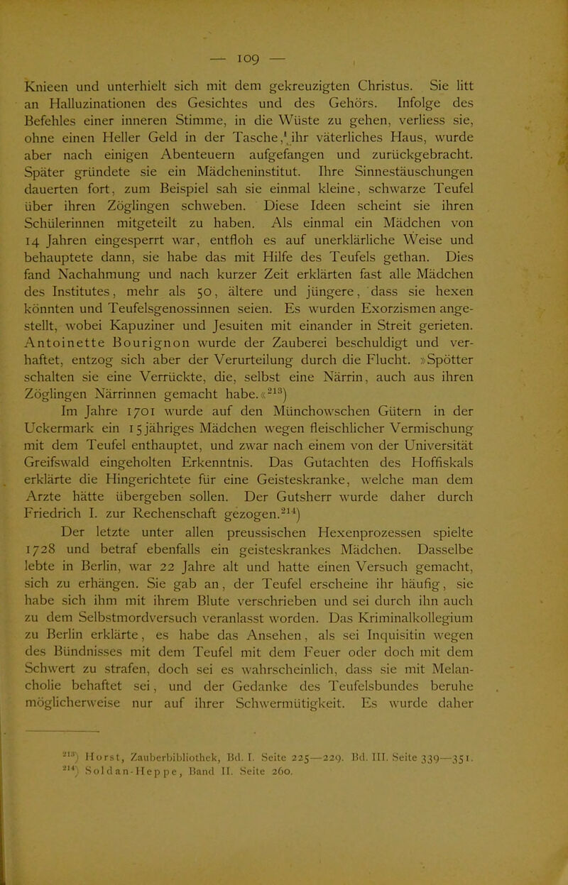 io9 i Knieen und unterhielt sich mit dem gekreuzigten Christus. Sie litt an Halluzinationen des Gesichtes und des Gehörs. Infolge des Befehles einer inneren Stimme, in die Wüste zu gehen, verliess sie, ohne einen Heller Geld in der Tasche,'ihr väterliches Haus, wurde aber nach einigen Abenteuern aufgefangen und zurückgebracht. Später gründete sie ein Mädcheninstitut. Ihre Sinnestäuschungen dauerten fort, zum Beispiel sah sie einmal kleine, schwarze Teufel über ihren Zöglingen schweben. Diese Ideen scheint sie ihren Schülerinnen mitgeteilt zu haben. Als einmal ein Mädchen von 14 Jahren eingesperrt war, entfloh es auf unerklärliche Weise und behauptete dann, sie habe das mit Hilfe des Teufels gethan. Dies fand Nachahmung und nach kurzer Zeit erklärten fast alle Mädchen des Institutes, mehr als 50, ältere und jüngere, dass sie hexen könnten und Teufelsgenossinnen seien. Es wurden Exorzismen ange- stellt, wobei Kapuziner und Jesuiten mit einander in Streit gerieten. Antoinette Bourignon wurde der Zauberei beschuldigt und ver- haftet, entzog sich aber der Verurteilung durch die Flucht. »Spötter schalten sie eine Verrückte, die, selbst eine Närrin, auch aus ihren Zöglingen Närrinnen gemacht habe.«213) Im Jahre 1701 wurde auf den Münchowschen Gütern in der Uckermark ein 15 jähriges Mädchen wegen fleischlicher Vermischung mit dem Teufel enthauptet, und zwar nach einem von der Universität Greifswald eingeholten Erkenntnis. Das Gutachten des Hoffiskals erklärte die Hingerichtete für eine Geisteskranke, welche man dem Arzte hätte übergeben sollen. Der Gutsherr wurde daher durch Friedrich I. zur Rechenschaft gezogen.211) Der letzte unter allen preussischen Hexenprozessen spielte 1728 und betraf ebenfalls ein geisteskrankes Mädchen. Dasselbe lebte in Berlin, war 22 Jahre alt und hatte einen Versuch gemacht, sich zu erhängen. Sie gab an, der Teufel erscheine ihr häufig, sie habe sich ihm mit ihrem Blute verschrieben und sei durch ihn auch zu dem Selbstmordversuch veranlasst worden. Das Kriminalkollegium zu Berlin erklärte, es habe das Ansehen, als sei Inquisitin wegen des Bündnisses mit dem Teufel mit dem Feuer oder doch mit dem Schwert zu strafen, doch sei es wahrscheinlich, dass sie mit Melan- cholie behaftet sei, und der Gedanke des Teufelsbundes beruhe möglicherweise nur auf ihrer Schwermütigkeit. Es wurde daher -’18) Horst, Zauberbibliothek, Bei. I. Seite 225—229. Bei. III. Seite 339—351.