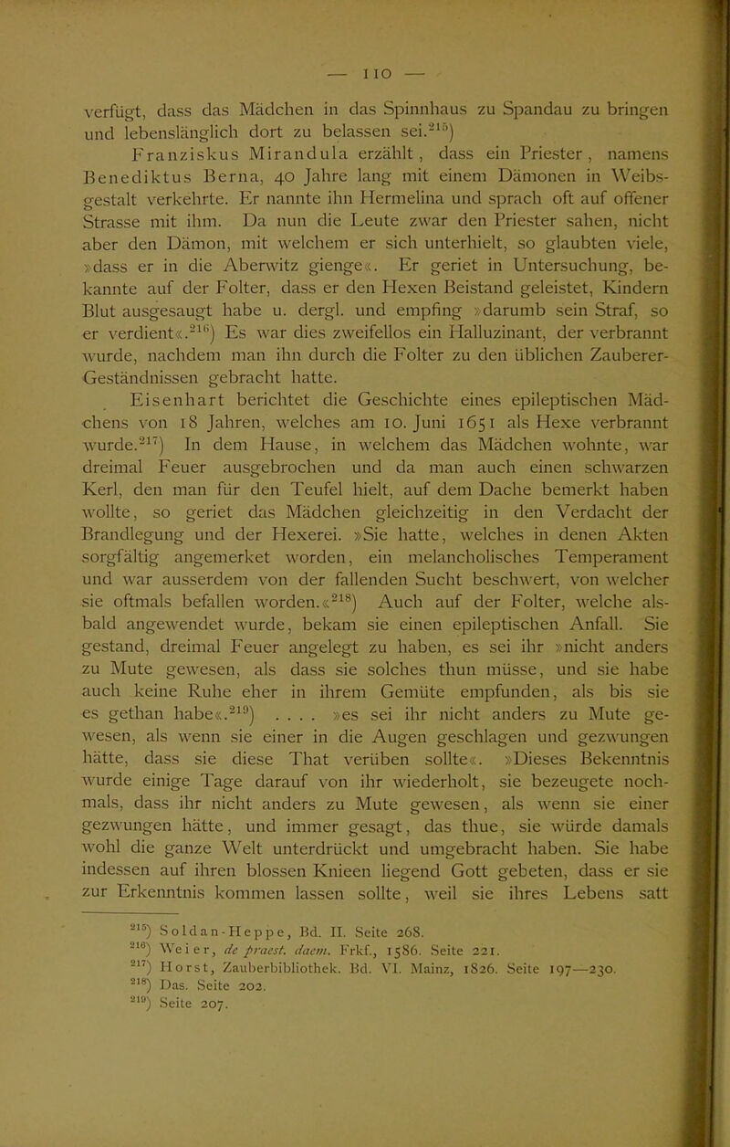 I IO verfügt, dass das Mädchen in das Spinnhaus zu Spandau zu bringen und lebenslänglich dort zu belassen sei.217’) Franziskus Mirandula erzählt, dass ein Priester, namens Benediktus Berfta, 40 Jahre lang mit einem Dämonen in Weibs- gestalt verkehrte. Er nannte ihn Hermelina und sprach oft auf offener Strasse mit ihm. Da nun die Leute zwar den Priester sahen, nicht aber den Dämon, mit welchem er sich unterhielt, so glaubten viele, »dass er in die Aberwitz gienge«. Er geriet in Untersuchung, be- kannte auf der Folter, dass er den Flexen Beistand geleistet, Kindern Blut ausgesaugt habe u. dergl. und empfing »darumb sein Straf, so er verdient«.211’) Es war dies zweifellos ein Halluzinant, der verbrannt wurde, nachdem man ihn durch die Folter zu den üblichen Zauberer- Geständnissen gebracht hatte. Eisenhart berichtet die Geschichte eines epileptischen Mäd- chens von 18 Jahren, welches am 10. Juni 1651 als Hexe verbrannt wurde.217) In dem Hause, in welchem das Mädchen wohnte, war dreimal Feuer ausgebrochen und da man auch einen schwarzen Kerl, den man für den Teufel hielt, auf dem Dache bemerkt haben wollte, so geriet das Mädchen gleichzeitig in den Verdacht der Brandlegung und der Hexerei. »Sie hatte, welches in denen Akten sorgfältig angemerket worden, ein melancholisches Temperament und war ausserdem von der fallenden Sucht beschwert, von welcher sie oftmals befallen worden.«218) Auch auf der Folter, welche als- bald angewendet wurde, bekam sie einen epileptischen Anfall. Sie gestand, dreimal Feuer angelegt zu haben, es sei ihr »nicht anders zu Mute gewesen, als dass sie solches thun müsse, und sie habe auch keine Ruhe eher in ihrem Gernüte empfunden, als bis sie es gethan habe«.219) .... »es sei ihr nicht anders zu Mute ge- wesen, als wenn sie einer in die Augen geschlagen und gezwungen hätte, dass sie diese That verüben sollte«. »Dieses Bekenntnis wurde einige Tage darauf von ihr wiederholt, sie bezeugete noch- mals, dass ihr nicht anders zu Mute gewesen, als wenn sie einer gezwungen hätte, und immer gesagt, das thue, sie würde damals wohl die ganze Welt unterdrückt und umgebracht haben. Sie habe indessen auf ihren blossen Knieen liegend Gott gebeten, dass er sie zur Erkenntnis kommen lassen sollte, weil sie ihres Lebens satt Z1S) So ld an-I-Icppe, Bd. II. Seite 26S. -10) Weier, de praest. daem. Frkf., 1586. Seite 221. 217) Horst, Zauberbibliothek. Bd. VI. Mainz, 1S26. Seite 197—230. 218) Das. Seite 202. 210) Seite 207.