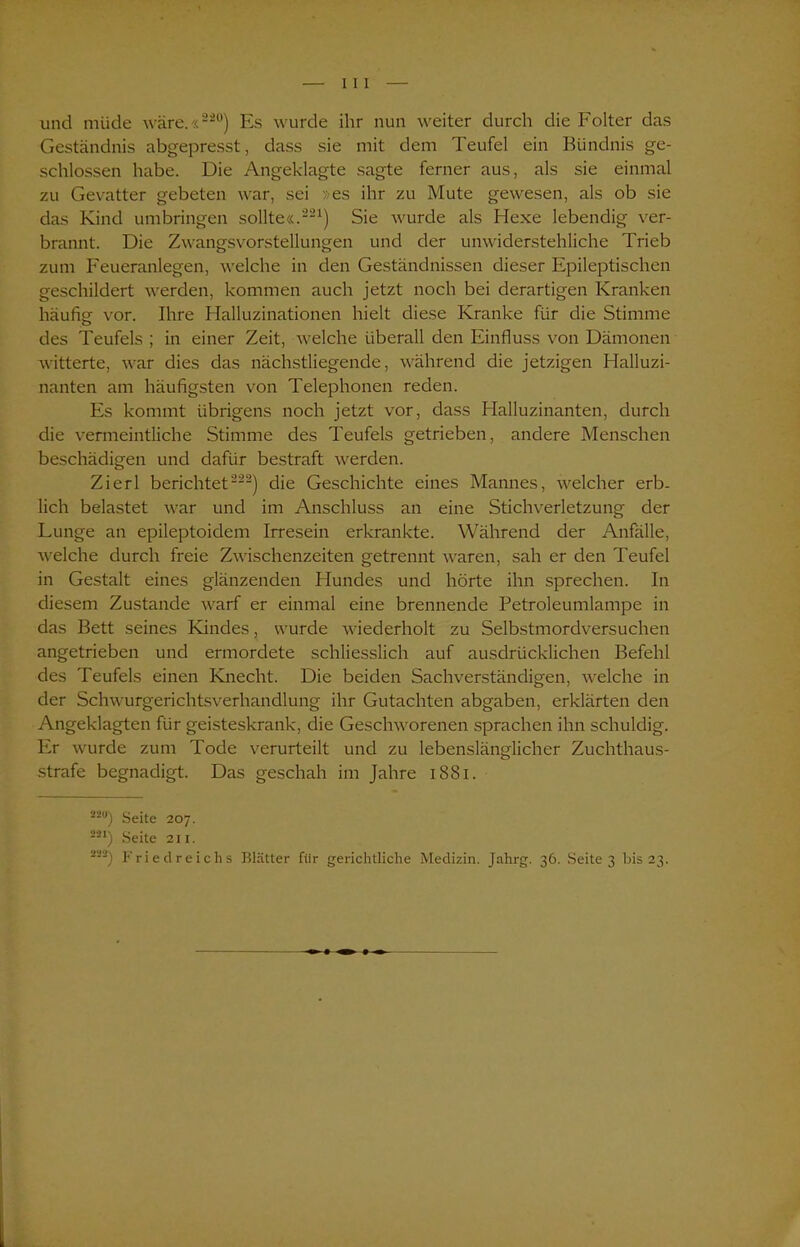 und müde wäre.«220) Es wurde ihr nun weiter durch die Folter das Geständnis abgepresst, dass sie mit dem Teufel ein Bündnis ge- schlossen habe. Die Angeklagte sagte ferner aus, als sie einmal zu Gevatter gebeten war, sei »es ihr zu Mute gewesen, als ob sie das Kind umbringen sollte«.221) Sie wurde als Hexe lebendig ver- brannt. Die Zwangsvorstellungen und der unwiderstehliche Trieb zum Feueranlegen, welche in den Geständnissen dieser Epileptischen geschildert werden, kommen auch jetzt noch bei derartigen Kranken häufig vor. Ihre Halluzinationen hielt diese Kranke für die Stimme des Teufels ; in einer Zeit, welche überall den Einfluss von Dämonen witterte, war dies das nächstliegende, während die jetzigen Halluzi- nanten am häufigsten von Telephonen reden. Es kommt übrigens noch jetzt vor, dass Halluzinanten, durch die vermeintliche Stimme des Teufels getrieben, andere Menschen beschädigen und dafür bestraft werden. Zierl berichtet222) die Geschichte eines Mannes, welcher erb- lich belastet war und im Anschluss an eine Stichverletzung der Lunge an epileptoidem Irresein erkrankte. Während der Anfälle, welche durch freie Zwischenzeiten getrennt waren, sah er den Teufel in Gestalt eines glänzenden Hundes und hörte ihn sprechen. In diesem Zustande warf er einmal eine brennende Petroleumlampe in das Bett seines Kindes, wurde wiederholt zu Selbstmordversuchen angetrieben und ermordete schliesslich auf ausdrücklichen Befehl des Teufels einen Knecht. Die beiden Sachverständigen, welche in der Schwurgerichtsverhandlung ihr Gutachten abgaben, erklärten den Angeklagten für geisteskrank, die Geschworenen sprachen ihn schuldig. Er wurde zum Tode verurteilt und zu lebenslänglicher Zuchthaus- strafe begnadigt. Das geschah im Jahre i SSI. 22w) Seite 207. 221) Seite 211. 222) Friedreichs Blätter für gerichtliche Medizin. [ahrg. 36. Seite 3 bis 23.