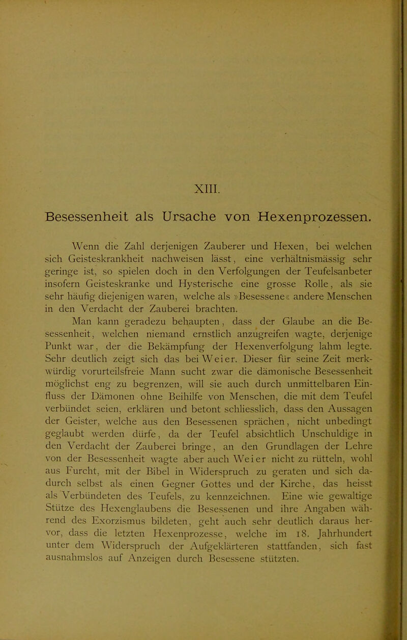 Besessenheit als Ursache von Hexenprozessen. Wenn die Zahl derjenigen Zauberer und Hexen, bei welchen sich Geisteskrankheit nachweisen lässt, eine verhältnismässig sehr geringe ist, so spielen doch in den Verfolgungen der Teufelsanbeter insofern Geisteskranke und Hysterische eine grosse Rolle, als sie sehr häufig diejenigen waren, welche als »Besessene« andere Menschen in den Verdacht der Zauberei brachten. Man kann geradezu behaupten, dass der Glaube an die Be- sessenheit, welchen niemand ernstlich anzugreifen wagte, derjenige Punkt war, der die Bekämpfung der Hexenverfolgung lahm legte. Sehr deutlich zeigt sich das bei Weier. Dieser für seine Zeit merk- würdig vorurteilsfreie Mann sucht zwar die dämonische Besessenheit möglichst eng zu begrenzen, will sie auch durch unmittelbaren Ein- fluss der Dämonen ohne Beihilfe von Menschen, die mit dem Teufel verbündet seien, erklären und betont schliesslich, dass den Aussagen der Geister, welche aus den Besessenen sprächen, nicht unbedingt geglaubt werden dürfe, da der Teufel absichtlich Unschuldige in den Verdacht der Zauberei bringe, an den Grundlagen der Lehre von der Besessenheit wagte aber auch Weier nicht zu rütteln, wohl aus Furcht, mit der Bibel in Widerspruch zu geraten und sich da- durch selbst als einen Gegner Gottes und der Kirche, das heisst als Verbündeten des Teufels, zu kennzeichnen. Eine wie gewaltige Stütze des Hexenglaubens die Besessenen und ihre Angaben wäh- rend des Exorzismus bildeten, geht auch sehr deutlich daraus her- vor, dass die letzten Hexenprozesse, welche im 18. Jahrhundert unter dem Widerspruch der Aufgeklärteren stattfanden, sich fast ausnahmslos auf Anzeigen durch Besessene stützten.