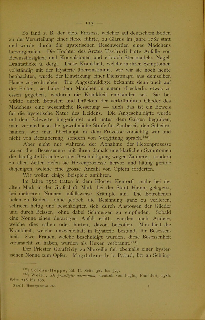 So fand z. B. der letzte Prozess, welcher auf deutschem Boden zu der Verurteilung einer Hexe führte, zu Glarus im Jahre 1782 statt und wurde durch die hysterischen Beschwerden eines Mädchens hervorgerufen. Die Tochter des Arztes Tschudi hatte Anfälle von Bewusstlosigkeit und Konvulsionen und erbrach Stecknadeln, Nägel, Drahtstücke u. dergl. Diese Krankheit, welche in ihren Symptomen vollständig mit der Hysterie übereinstimmt, wie wir sie noch heute beobachten, wurde der Einwirkung einer Dienstmagd aus demselben Hause zugeschrieben. Die Angeschuldigte bekannte denn auch auf der Folter, sie habe dem Mädchen in einem »Leckerli« etwas zu essen gegeben, wodurch die Krankheit entstanden sei. Sie be- wirkte durch Betasten und Drücken der verkrümmten Glieder des Mädchens eine wesentliche Besserung — auch das ist ein Beweis für die hysterische Natur des Leidens. Die Angeschuldigte wurde mit dem Schwerte hingerichtet und unter dem Galgen begraben, man vermied also die gewöhnliche Strafe für Zauberei, den Scheiter- haufen , wie man überhaupt in dem Prozesse vorsichtig war und nicht von Bezauberung, sondern von Vergiftung sprach.223) Aber nicht nur während der Abnahme der Hexenprozesse waren die »Besessenen« mit ihren damals unerklärlichen Symptomen die häufigste Ursache zu der Beschuldigung wegen Zauberei, sondern zu allen Zeiten riefen sie Hexenprozesse hervor und häufig gerade diejenigen, welche eine grosse Anzahl von Opfern forderten. Wir wollen einige Beispiele anführen. Im Jahre 1552 traten in dem Kloster Kentorff »nahe bei der alten Mark in der Grafschaft Mark bei der Stadt Hamm gelegen«, bei mehreren Nonnen anfallsweise Krämpfe auf. Die Betroffenen fielen zu Boden , ohne jedoch die Besinnung ganz zu verlieren, schrieen heftig und beschädigten sich durch Anstossen der Glieder und durch Beissen, ohne dabei Schmerzen zu empfinden. Sobald eine Nonne einen derartigen Anfall erlitt, wurden auch Andere, welche dies sahen oder hörten, davon betroffen. Man hielt die Krankheit, welche unzweifelhaft in Hysterie bestand, für Besessen- heit. Zwei Frauen, welche beschuldigt wurden, diese Besessenheit verursacht zu haben, wurden als Hexen verbrannt.221) Der Priester Gaufridy zu Marseille fiel ebenfalls einer hyster- ischen Nonne zum Opfer. Magdalcne de la Palud, litt an Schling- 228) Soldan-Heppe, Bd. II. Seite 322 bis 327. 2 4) Weier, De praestigiis daemonum, deutsch von Fuglin, Frankfurt, 1586. Seite 258 bis 260. Sn eil, Hexenprozesse etc. 8