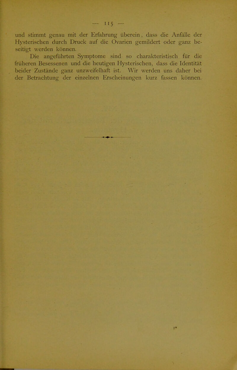 und stimmt genau mit der Erfahrung überein, dass die Anfälle der Hysterischen durch Druck auf die Ovarien gemildert oder ganz be- seitigt werden können. Die angeführten Symptome sind so charakteristisch für die früheren Besessenen und die heutigen Hysterischen, dass die Identität beider Zustände ganz unzweifelhaft ist. Wir werden uns daher bei der Betrachtung der einzelnen Erscheinungen kurz fassen können. 8»