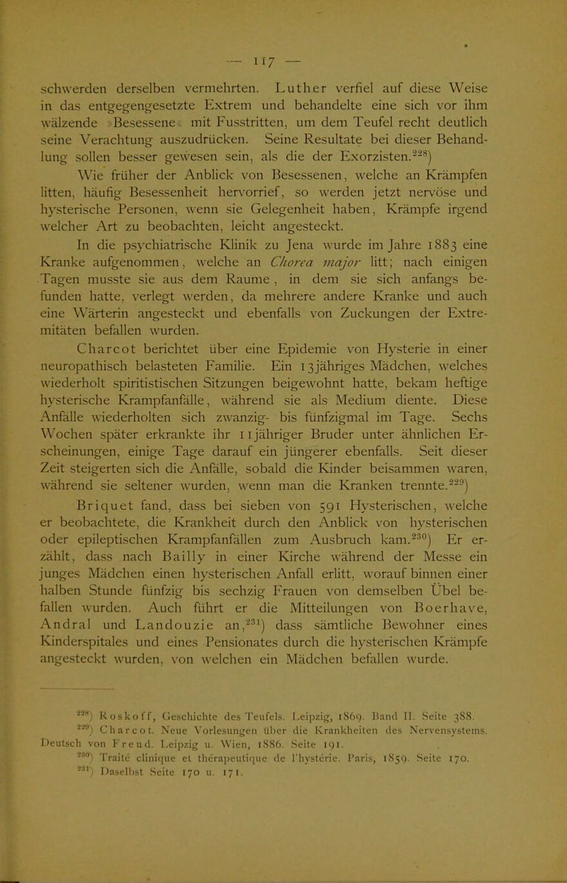 U7 schwerden derselben vermehrten. Luther verfiel auf diese Weise in das entgegengesetzte Extrem und behandelte eine sich vor ihm wälzende »Besessene« mit Fusstritten, um dem Teufel recht deutlich seine Verachtung auszudrücken. Seine Resultate bei dieser Behand- lung sollen besser gewesen sein, als die der Exorzisten.228) Wie früher der Anblick von Besessenen, welche an Krämpfen litten, häufig Besessenheit hervorrief, so werden jetzt nervöse und hysterische Personen, wenn sie Gelegenheit haben, Krämpfe irgend welcher Art zu beobachten, leicht angesteckt. In die psychiatrische Klinik zu Jena wurde im Jahre 1883 eine Kranke aufgenommen, welche an Chorea major litt; nach einigen Tagen musste sie aus dem Raume , in dem sie sich anfangs be- funden hatte, verlegt werden, da mehrere andere Kranke und auch eine Wärterin angesteckt und ebenfalls von Zuckungen der Extre- mitäten befallen wurden. Charcot berichtet über eine Epidemie von Hysterie in einer neuropathisch belasteten Familie. Ein 13jähriges Mädchen, welches wiederholt spiritistischen Sitzungen beigewohnt hatte, bekam heftige hysterische Krampfanfälle, während sie als Medium diente. Diese Anfälle wiederholten sich zwanzig- bis fünfzigmal im Tage. Sechs Wochen später erkrankte ihr 11 jähriger Bruder unter ähnlichen Er- scheinungen, einige Tage darauf ein jüngerer ebenfalls. Seit dieser Zeit steigerten sich die Anfälle, sobald die Kinder beisammen waren, während sie seltener wurden, wenn man die Kranken trennte.229) Briquet fand, dass bei sieben von 591 Hysterischen, welche er beobachtete, die Krankheit durch den Anblick von hysterischen oder epileptischen Krampfanfällen zum Ausbruch kam.230) Er er- zählt, dass nach Bail ly in einer Kirche während der Messe ein junges Mädchen einen hysterischen Anfall erlitt, worauf binnen einer halben Stunde fünfzig bis sechzig Frauen von demselben Übel be- fallen wurden. Auch führt er die Mitteilungen von Boerhave, Andral und Landouzie an,231) dass sämtliche Bewohner eines Kinderspitales und eines Pensionates durch die hysterischen Krämpfe angesteckt wurden, von welchen ein Mädchen befallen wurde. 228) Roskoff, Geschichte des Teufels. Leipzig, 1869. Band II. Seite 388. 22#) Charcot. Neue Vorlesungen über die Krankheiten des Nervensystems. Deutsch von Freud. Leipzig u. Wien, 1886. Seite 191. mo) Traite clinique et therapeutique de l'hysterie. Paris, 1859. Seite 170. 2S1) Daselbst Seite 170 u. 171.