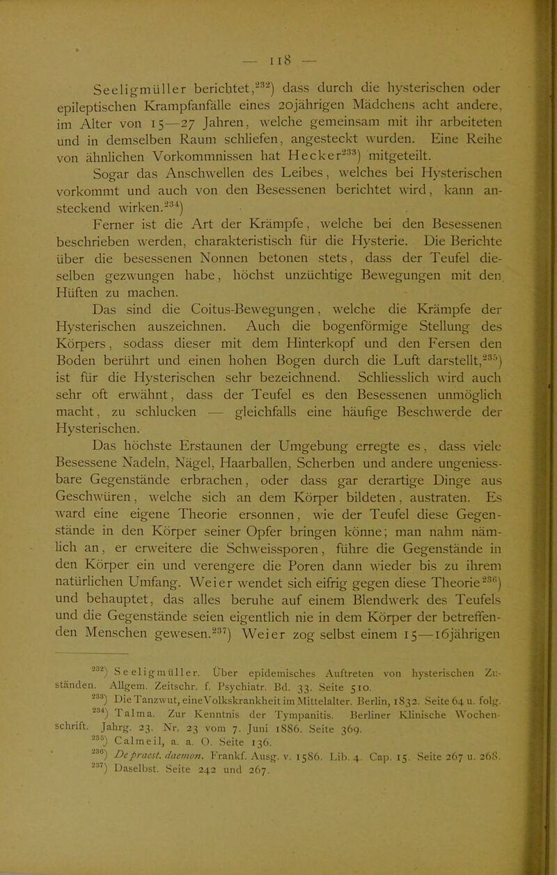 Seeligmüller berichtet,232) dass durch die hysterischen oder epileptischen Krampfanfälle eines 20jährigen Mädchens acht andere, im Alter von 15—27 Jahren, welche gemeinsam mit ihr arbeiteten und in demselben Raum schliefen, angesteckt wurden. Eine Reihe von ähnlichen Vorkommnissen hat Hecker233) mitgeteilt. Sogar das Anschwellen des Leibes, welches bei Hysterischen vorkommt und auch von den Besessenen berichtet wird, kann an- steckend wirken.234) Ferner ist die Art der Krämpfe, welche bei den Besessenen beschrieben werden, charakteristisch für die Hysterie. Die Berichte über die besessenen Nonnen betonen stets, dass der Teufel die- selben gezwungen habe, höchst unzüchtige Bewegungen mit den Hüften zu machen. Das sind die Coitus-Bewegungen, welche die Krämpfe der Hysterischen auszeichnen. Auch die bogenförmige Stellung des Körpers, sodass dieser mit dem Hinterkopf und den Fersen den Boden berührt und einen hohen Bogen durch die Luft darstellt,233) ist für die Hysterischen sehr bezeichnend. Schliesslich wird auch sehr oft erwähnt, dass der Teufel es den Besessenen unmöglich macht, zu schlucken — gleichfalls eine häufige Beschwerde der Hysterischen. Das höchste Erstaunen der Umgebung erregte es, dass viele Besessene Nadeln, Nägel, Haarballen, Scherben und andere ungeniess- bare Gegenstände erbrachen, oder dass gar derartige Dinge aus Geschwüren, welche sich an dem Körper bildeten, austraten. Es ward eine eigene Theorie ersonnen, wie der Teufel diese Gegen- stände in den Körper seiner Opfer bringen könne; man nahm näm- lich an, er erweitere die Schweissporen, führe die Gegenstände in den Körper ein und verengere die Poren dann wieder bis zu ihrem natürlichen Umfang. Weier wendet sich eifrig gegen diese Theorie233) und behauptet, das alles beruhe auf einem Blendwerk des Teufels und die Gegenstände seien eigentlich nie in dem Körper der betreffen- den Menschen gewesen.237) Weier zog selbst einem 15—16jährigen ■'A Seeligmüller. Über epidemisches Auftreten von hysterischen Zu- ständen. Allgem. Zeitschr. f. Psychiatr. Bd. 33. Seite 510. J3S) Die Tanzwut, eineVolkskrankheit im Mittelalter. Berlin, 1S32. Seite 64 u. folg. ■34) lalma. Zur Kenntnis der Tyrapanitis. Berliner Klinische Wochen- schrift. Jahrg. 23. Nr. 23 vom 7. Juni 1S86. Seite 369. 236J Calmeil, a. a. C). Seite 136. i8) Depracst. daemon. Frankf. Ausg. v. 1586. Lib. 4. Cap. 15. Seite 267 u. 268. 237) Daselbst. Seite 242 und 267.