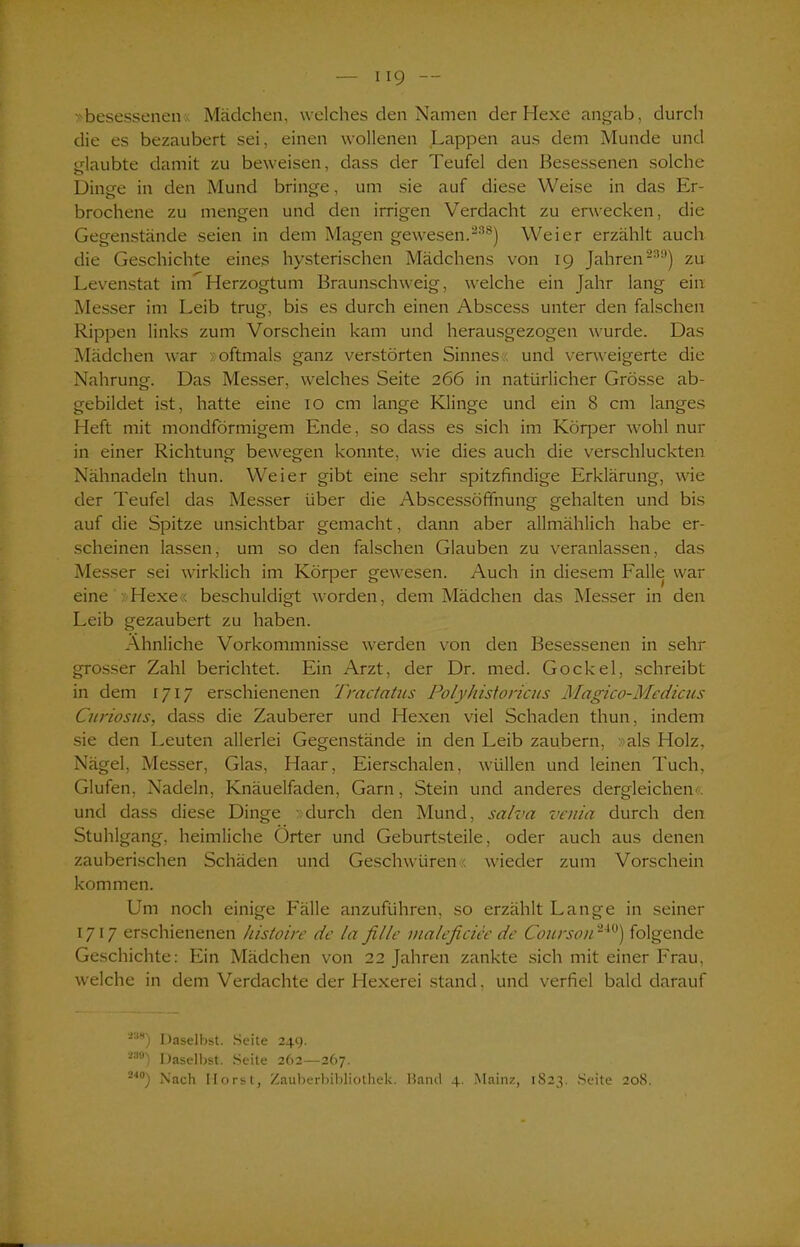 »besessenen Mädchen, welches den Namen der Hexe angab, durch die es bezaubert sei, einen wollenen Lappen aus dem Munde und glaubte damit zu beweisen, dass der Teufel den Besessenen solche Dinge in den Mund bringe, um sie auf diese Weise in das Er- brochene zu mengen und den irrigen Verdacht zu erwecken, die Gegenstände seien in dem Magen gewesen.“38) Weier erzählt auch die Geschichte eines hysterischen Mädchens von 19 Jahren239) zu Levenstat inö Herzogtum Braunschweig, welche ein Jahr lang ein Messer im Leib trug, bis es durch einen Abscess unter den falschen Rippen links zum Vorschein kam und herausgezogen wurde. Das Mädchen war »oftmals ganz verstörten Sinnes?, und verweigerte die Nahrung. Das Messer, welches Seite 266 in natürlicher Grösse ab- gebildet ist, hatte eine 10 cm lange Klinge und ein 8 cm langes Heft mit mondförmigem Ende, so dass es sich im Körper wohl nur in einer Richtung bewegen konnte, wie dies auch die verschluckten Nähnadeln thun. Weier gibt eine sehr spitzfindige Erklärung, wie der Teufel das Messer über die Abscessöffnung gehalten und bis auf die Spitze unsichtbar gemacht, dann aber allmählich habe er- scheinen lassen, um so den falschen Glauben zu veranlassen, das Messer sei wirklich im Körper gewesen. Auch in diesem Falle war eine Hexe« beschuldigt worden, dem Mädchen das Messer in den Leib gezaubert zu haben. Ähnliche Vorkommnisse werden von den Besessenen in sehr grosser Zahl berichtet. Ein Arzt, der Dr. med. Gockel, schreibt in dem 1717 erschienenen Tractatus Polyhistoricus Magico-Medicus Curiosus, dass die Zauberer und Hexen viel Schaden thun, indem sie den Leuten allerlei Gegenstände in den Leib zaubern, »als Holz, Nägel, Messer, Glas, Haar, Eierschalen, wüllen und leinen Tuch, Glufen, Nadeln, Knäuelfaden, Garn, Stein und anderes dergleichen« und dass diese Dinge »durch den Mund, salva venia durch den Stuhlgang, heimliche Örter und Geburtsteile, oder auch aus denen zauberischen Schäden und Geschwüren« wieder zum Vorschein kommen. Um noch einige Fälle anzuführen, so erzählt Lange in seiner 1717 erschienenen kistoire de la fille maleficiee de Courson24ü) folgende Geschichte: Ein Mädchen von 22 Jahren zankte sich mit einer Frau, welche in dem Verdachte der Hexerei stand, und verfiel bald darauf S88) Daselbst. Seite 249. i3t>) Daselbst. Seite 262—267. 24°) Nach Horst, Zauberbibliothek. Band 4. Mainz, 1823. Seite 208.