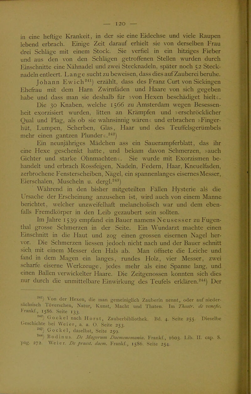in eine heftige Krankeit, in der sie eine Eidechse und viele Raupen lebend erbrach. Einige Zeit darauf erhielt sie von derselben Frau drei Schläge mit einem Stock. Sie verfiel in ein hitziges Fieber und aus den von den Schlägen getroffenen Stellen wurden durch Einschnitte eine Nähnadel und zwei Stecknadeln, später noch 52 Steck- nadeln entleert. Lange sucht zu beweisen, dass dies auf Zauberei beruhe. Johann Ewich'241) erzählt, dass des Franz Curt von Sickingen Ehefrau mit dem Harn Zwirnfäden und Haare von sich gegeben habe und dass man sie deshalb für »von Hexen beschädiget hielt... Die 30 Knaben, welche 1566 zu Amsterdam wegen Besessen- heit exorzisiert wurden, litten an Krämpfen und »erschröcklicher Qual und Plag, als ob sie wahnsinnig wären« und erbrachen »Finger- hüt, Lumpen, Scherben, Glas, Haar und des Teuffelsgerümbels mehr einen gantzen Plunder«.“42) Ein neunjähriges Mädchen ass ein Sauerampferblatt, das ihr eine Hexe geschenkt hatte, und bekam davon Schmerzen, »auch Gichter und starke Ohnmächten«. Sie wurde mit Exorzismen be- handelt und erbrach Rossfeigen, Nadeln, Federn, Haar, Kneuelfaden, zerbrochene Fensterscheiben, Nägel, ein spannenlanges eisernes Messer, Eierschalen, Muscheln u. dergl.243) Während in den bisher mitgeteilten Fällen Hysterie als die LTsache der Erscheinung anzusehen ist, wird auch von einem Manne berichtet, welcher unzweifelhaft melancholisch war und dem eben- falls Fremdkörper in den Leib gezaubert sein sollten. Im Jahre 1539 empfand ein Bauer namens Neusesser zu Fugen- thal grosse Schmerzen in der Seite. Ein Wundarzt machte einen Einschnitt in die Haut und zog einen grossen eisernen Nagel her- vor. Die Schmerzen Hessen jedoch nicht nach und der Bauer schnitt sich mit einem Messer den Hals ab. Man öffnete die Leiche und fand in dem Magen ein langes, rundes Holz, vier Messer, zwei scharfe eiserne Werkzeuge, jedes mehr als eine Spanne lang, und einen Ballen verwickelter Haare. Die Zeitgenossen konnten sich dies nur durch die unmittelbare Einwirkung des Teufels erklären.244) Der U) ^ on der Hexen, die man gemeiniglich Zauberin nennt, oder auf nieder- sächsisch I överschen, Natur, Kunst, Macht und Thaten. Im Theatr. de venefic. Krankt., 1586. Seite 133. Gockel nach Horst, Zauberbibliothek. Bd. 4. Seite 255. Dieselbe Geschichte bei Weier, a. a. O. Seite 253. '43) Gockel, daselbst, Seite 25g. 2J4) Bodinus. De Magoritm Daemonomama. Frankf., 1603. Lib. II. cap. S. pag. 272. Weier. De pracst. daem. Frankf., 15S6. Seite 254.