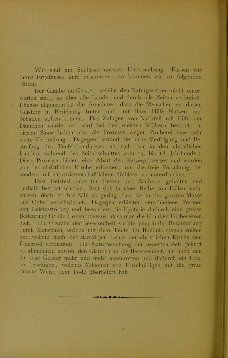 Wir sind am Schlüsse unserer Untersuchung. Fassen wir deren Ergebnisse kurz zusammen, so kommen wir zu folgenden Sätzen. Der Glaube an Geister, welche den Naturgesetzen nicht unter- worfen sind, ist über alle Länder und durch alle Zeiten verbreitet. Ebenso allgemein ist die Annahme, dass die Menschen zu diesen Geistern in Beziehung treten und mit ihrer Hilfe Nutzen und Schaden stiften können. Das Zufügen von Nachteil mit Hilfe der Dämonen wurde und wird bei den meisten Völkern bestraft; in diesem Sinne haben also die Prozesse wegen Zauberei eine sehr weite Verbreitung. Dagegen bestand die harte Verfolgung und Be- strafung des Teufelsbündnisses an sich nur in den christlichen Ländern während des Zeitabschnittes vom 14. bis 18. Jahrhundert. Diese Prozesse bilden eine Abart des Ketzerprozesses und wurden von der christlichen Kirche erfunden, um die freie Forschung, be- sonders auf naturwissenschaftlichem Gebiete, zu unterdrücken. Dass Geisteskranke für Hexen und Zauberer gehalten und deshalb bestraft wurden, lässt sich in einer Reihe von Fällen nach- weisen, doch ist ihre Zahl so gering, dass sie in der grossen Masse der Opfer verschwindet. Dagegen erhielten verschiedene Formen von Geistesstörung und besonders die Hysterie dadurch eine grosse Bedeutung für die Hexenprozesse, dass man die Kranken für besessen hielt. Die Ursache der Besessenheit suchte man in der Bezauberung durch Menschen, welche mit dem Teufel im Bündnis stehen sollten und welche nach der damaligen Lehre der christlichen Kirche den Feuertod verdienten. Der Naturforschung der neuesten Zeit gelingt es allmählich, sowohl den Glauben an die Besessenheit, als auch den an böse Geister mehr und mehr auszurotten und dadurch ein Übel zu beseitigen, welches Millionen von Unschuldigen auf die grau- samste Weise dem Tode überliefert hat.