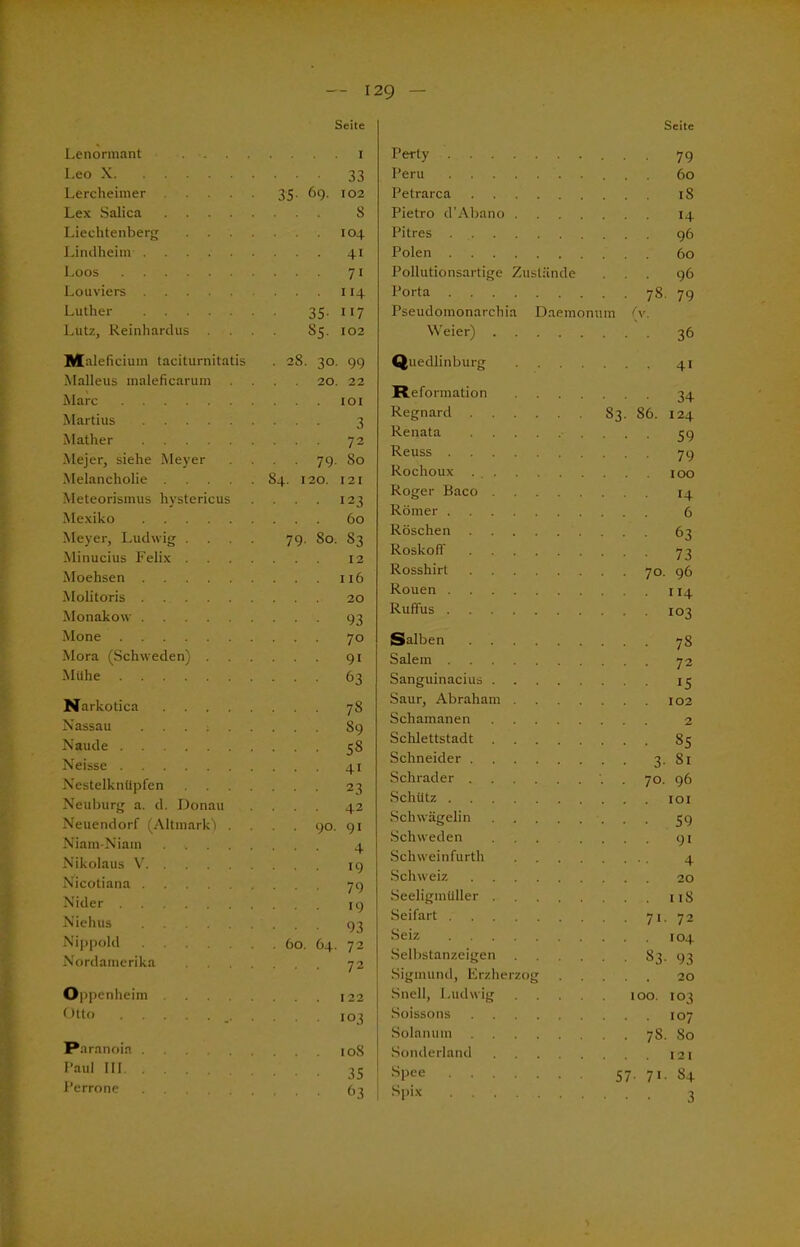 Lenormant .... Seite I Leo X • ■ • 33 Lercheimer 35. 69. 102 Lex Salica ... S Liechtenberg . . . . I 04 Lindheim ... 41 Loos ... 71 Louviers . . . 114 Luther 35- 117 Lutz, Reinhardus . 85. 102 Maleficium taciturnitatis • 2S. 30. 99 Malleus maleficarum 20. 22 Marc IOI Martius • • ■ 3 Mather ... 72 Mejer, siehe Meyer . . 79. 80 Melancholie 84. 120. 121 Meteorismus hystericus ... 123 Mexiko 60 Meyer, Ludwig . . . . 79. So. 83 Minucius Felix . . . . . . 12 Moehsen . . . I l6 Molitoris . . 20 Monakow • • ■ 93 Mo ne ... 70 Mora (Schweden) . ... 91 Mühe ... 63 Narkotica ... 78 Nassau ... 89 Naude ... 58 Neisse ... 41 Nestelknüpfen . . . . ... 23 Neuburg a. d. Donau ... 42 Neuendorf (Altmark'l . . . 90. 91 Niam-Niain ... 4 Nikolaus V ... 19 Nicotiana ... 79 Nider Niehus .... • 93 Nippold Nordamerika . . . . ... 72 O ipenheim Otto 103 Paranoia Paul III 35 Perrone ... 63 Seite Pertv ... 79 Peru 60 Petrarca ... iS Pietro d’Abano .... ... 14 Pitres ... 96 Polen . . . 60 Pollutionsartige Zustände ... 96 Porta • • 78- 79 Pseudomonarchia Daemonum (v. Weier) ... 36 Quedlinburg .... ... 41 Reformation .... ■ ■ • 34 Regnard 83. 86. 124 Renata • ■ 59 Reuss ... 79 Rochoux . I OO Roger Baco ... 14 Römer ... 6 Röschen ... 63 RoskolT • ■ ■ 73 Rosshirt . . 70. 96 Rouen • 114 Ruffus ... 103 Salben ... 78 Salem ... 72 Sanguinacius 15 Saur, Abraham .... . . 102 Schamanen . . . 2 Schlettstadt ... 85 Schneider • • 3- 81 Schräder . . 70. 96 Schütz . . . IOI Schwägelin ••• 59 Schweden .... ... 91 Schweinfurth .... 4 Schweiz . . . 20 Seeligmüller 1 iS Seifart ■ • 71- 72 Seiz . . . 104 Selbstanzeigen .... ■ 83. 93 Sigmund, Erzherzog . . 20 Snell, Ludwig .... 100. 103 Soissons ... 107 Solanum . . 7s. 80 Sonderland . . . 121 Spee 57. 71. s+ Spix
