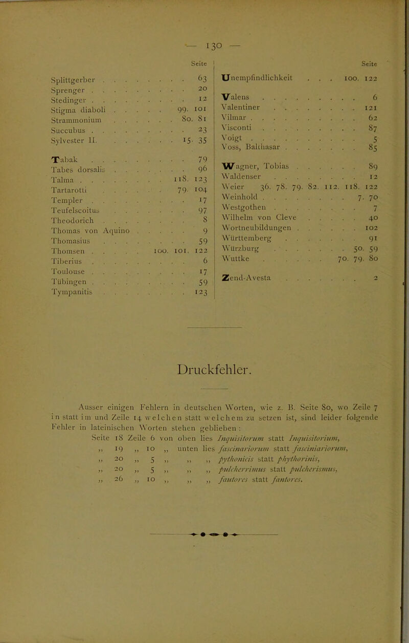 Seite Splittgerber .... .... 63 Sprenger . . • 20 Stedinger . . . . 12 Stigma diaboli 99. IOI Strammonium . . . . . So. 81 Succubus .... 23 Sylvester 11. ... ... i5- 35 Tabak .... 79 Tabes dorsalis . .... 96 Talma . . t iS. 123 Tartarotü .... 79. 104 Templer .... 17 Teufelscoitus ... 97 Theodorich .... .... s Thomas von Acpiino . .... 9 Thomasius .... .... 59 Thomsen 100. IOI. 122 Tiberius .... 6 Toulouse .... 17 Tübingen ... 59 Tympanitis .... • 123 Unempfindlichkeit Seite . IOO. 122 Valens ... 6 Valentiner Vilmar Visconti ... 87 Voigt ... 5 Voss, Balthasar . ... 85 Wagner, Tobias . . . S9 Waldenser . . . 12 Weier 36. 78. 79. S2. 112. ns. 122 Weinhold 7. 70 Westgothen ... 7 Wilhelm von Cleve ... 40 Wortneubildungen . . . . 102 Württemberg . . . . ... 91 Würzburg • ■ 5° 59 Wuttke . . . . 70. 79. 80 Zend-Avesta ... 2 Druckfehler. Ausser einigen Fehlern in deutschen Worten, wie z. B. Seite So, wo Zeile 7 in statt im und Zeile 14 welchen statt welchem zu setzen ist, sind leider folgende fehler in lateinischen Worten stehen geblieben : Seite 18 Zeile 6 von oben lies Inquisitorum statt Inquisitorium, 10 ,, unten lies fascinarwrum statt fasciniariorwn, 5 ,, „ ,, pythonicis statt phythorinis, 5 ,, ,, ,, pitlcherrimus statt pulcherismus, 10 ,, ,, „ fauiores statt fan/ores. 20 20 26 o