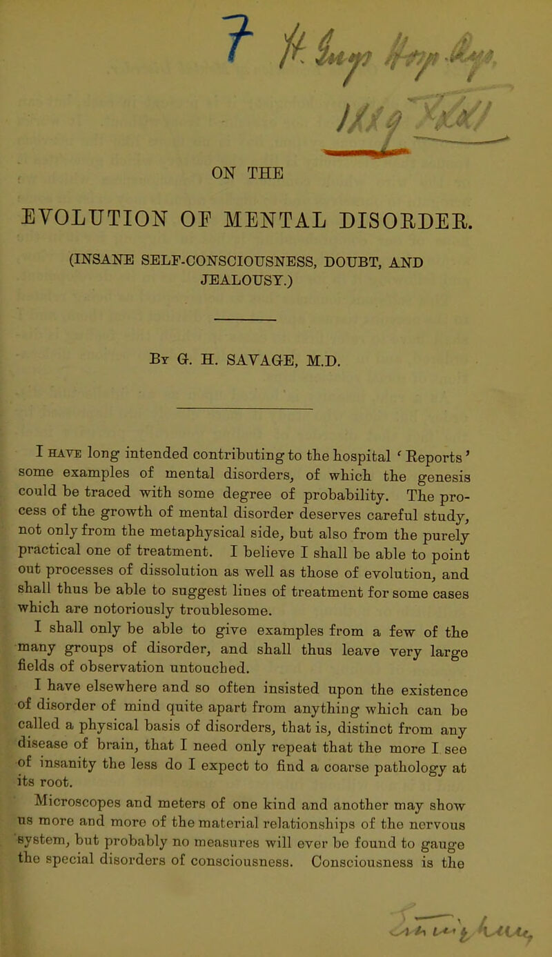 ON THE EVOLUTION OE MENTAL DISOBDEE. (INSANE SELF-CONSCIOUSNESS, DOUBT, AND JEALOUSY.) By G. H. SAVAGE, M.D. I hate long intended contributing to the hospital f Reports ’ some examples of mental disorders, of which the genesis could be traced with some degree of probability. The pro- cess of the growth of mental disorder deserves careful study, not only from the metaphysical side, but also from the purely practical one of treatment. I believe I shall be able to point out processes of dissolution as well as those of evolution, and shall thus be able to suggest lines of treatment for some cases which are notoriously troublesome. I shall only be able to give examples from a few of the many groups of disorder, and shall thus leave very large fields of observation untouched. I have elsewhere and so often insisted upon the existence of disorder of mind quite apart from anything which can bo called a physical basis of disorders, that is, distinct from any disease of brain, that I need only repeat that the more I see of insanity the less do I expect to find a coarse pathology at its root. Microscopes and meters of one kind and another may show us more and more of the material relationships of the nervous system, but probably no measures will ever be found to gauge the special disorders of consciousness. Consciousness is the