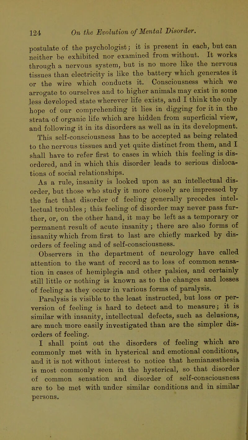 postulate of the psychologist; it is present in each, but can neither be exhibited nor examined from without. It works through a nervous system, but is no more like the nervous tissues than electricity is like the battery which generates it or the wire which conducts it. Consciousness which we arrogate to ourselves and to higher animals may exist in some less developed state wherever life exists, and I think the only hope of our comprehending it lies in digging for it in the strata of organic life which are hidden from superficial view, and following it in its disorders as well as in its development. This self-consciousness has to be accepted as being related to the nervous tissues and yet quite distinct from them, and I shall have to refer first to cases in which this feeling is dis- ordered, and in which this disorder leads to serious disloca- tions of social relationships. As a rule, insanity is looked upon as an intellectual dis- order, but those who study it more closely are impressed by the fact that disorder of feeling generally precedes intel- lectual troubles; this feeling of disorder may never pass fur- ther, or, on the other hand, it may be left as a temporary or permanent result of acute insanity ; there are also forms of insanity which from first to last are chiefly marked by dis- orders of feeling and of self-consciousness. Observers in the department of neurology have called attention to the want of record as to loss of common sensa- tion in cases of hemiplegia and other palsies, and certainly still little or nothing is known as to the changes and losses of feeling as they occur in various forms of paralysis. Paralysis is visible to the least instructed, but loss or per- version of feeling is hard to detect and to measure; it is similar with insanity, intellectual defects, such as delusions, are much more easily investigated than are the simpler dis- orders of feeling. I shall point out the disorders of feeling which are commonly met with in hysterical and emotional conditions, and it is not without interest to notice that hemianesthesia is most commonly seen in the hysterical, so that disorder of common sensation and disorder of self-consciousness are to be met with under similar conditions and in similar persons.