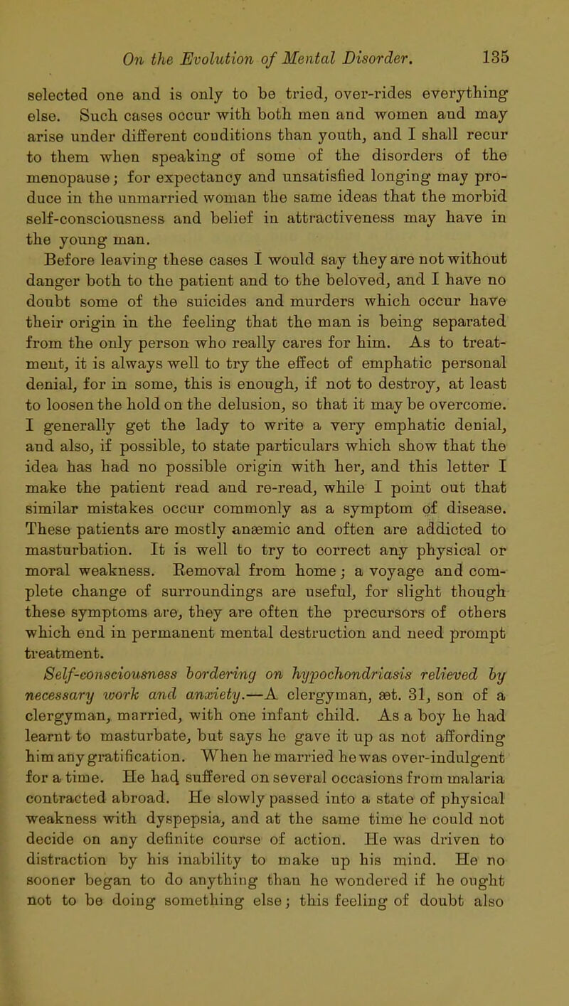 selected one and is only to be tried, over-rides everything else. Such cases occur with both men and women and may arise under different conditions than youth, and I shall recur to them when speaking of some of the disorders of the menopause; for expectancy and unsatisfied longing may pro- duce in the unmarried woman the same ideas that the morbid self-consciousness and belief in attractiveness may have in the young man. Before leaving these cases I would say they ax*e not without danger both to the patient and to the beloved, and I have no doubt some of the suicides and murders which occur have their origin in the feeling that the man is being separated from the only person who really cares for him. As to treat- ment, it is always well to try the effect of emphatic personal denial, for in some, this is enough, if not to destroy, at least to loosen the hold on the delusion, so that it may be overcome. I generally get the lady to write a very emphatic denial, and also, if possible, to state particulars which show that the idea has had no possible origin with her, and this letter I make the patient read and re-read, while I point out that similar mistakes occur commonly as a symptom of disease. These patients are mostly anaemic and often are addicted to masturbation. It is well to try to correct any physical or moral weakness. Removal from home; a voyage and com- plete change of surroundings are useful, for slight though these symptoms are, they are often the precursors of others which end in permanent mental destruction and need prompt treatment. Self-consciousness bordering on hypochondriasis relieved by necessary work and anxiety.—A clergyman, ast. 31, son of a clergyman, married, with one infant child. As a boy he had learnt to masturbate, but says he gave it up as not affording him any gratification. When he married he was over-indulgent for a time. He ha4 suffered on several occasions from malaria contracted abroad. He slowly passed into a state of physical weakness with dyspepsia, and at the same time he could not decide on any definite course of action. He was driven to distraction by his inability to make up his mind. He no sooner began to do anything than he wondered if he ought not to be doing something else; this feeling of doubt also