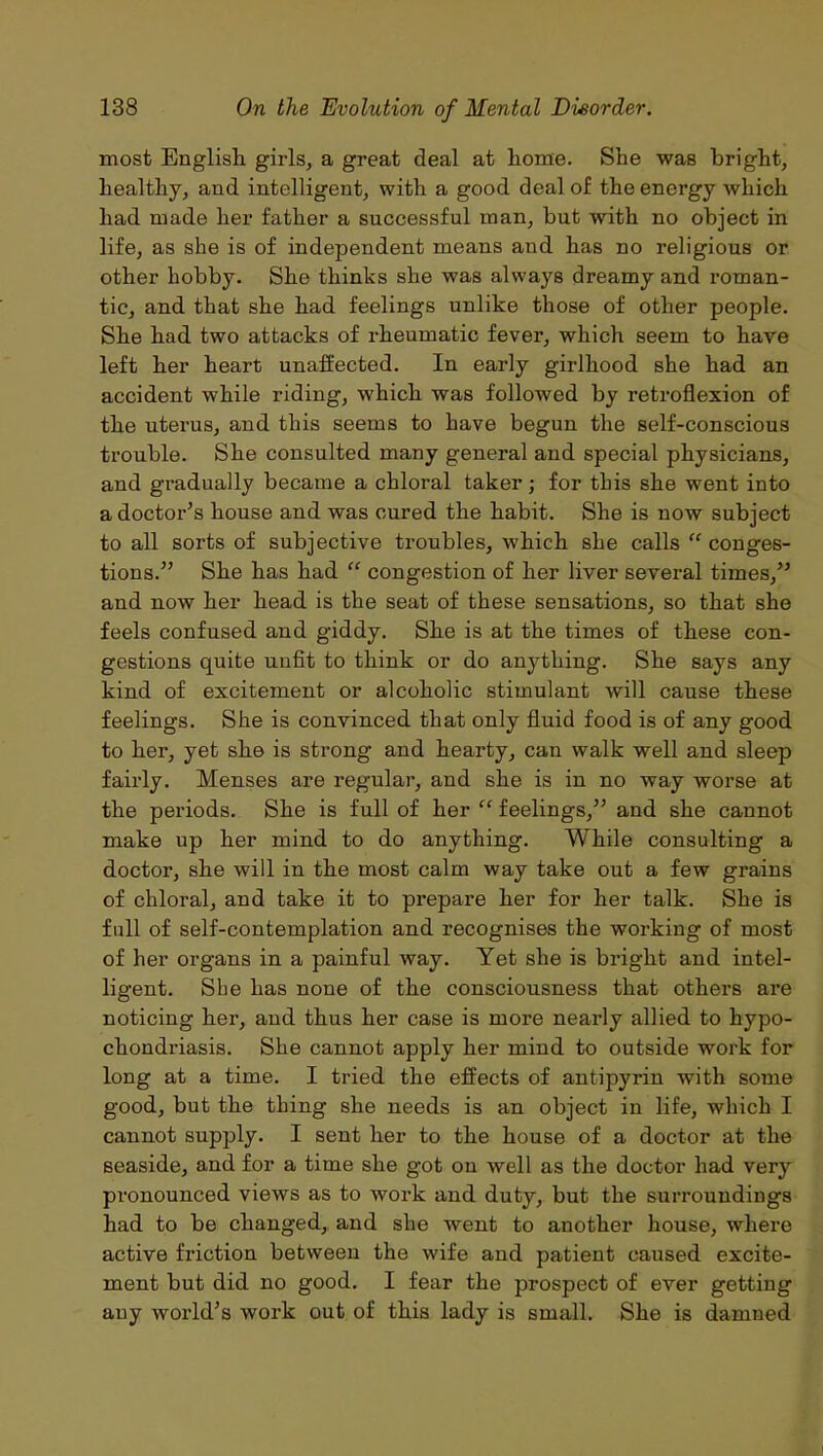 most English girls, a great deal at home. She was bright, healthy, and intelligent, with a good deal of the energy which had made her father a successful man, but with no object in life, as she is of independent means and has no religious or other hobby. She thinks she was always dreamy and roman- tic, and that she had feelings unlike those of other people. She had two attacks of rheumatic fever, which seem to have left her heart unaffected. In early girlhood she had an accident while riding, which was followed by retroflexion of the uterus, and this seems to have begun the self-conscious trouble. She consulted many general and special physicians, and gradually became a chloral taker; for this she went into a doctor’s house and was cured the habit. She is now subject to all sorts of subjective troubles, which she calls “ conges- tions.” She has had “ congestion of her liver several times,” and now her head is the seat of these sensations, so that she feels confused and giddy. She is at the times of these con- gestions quite unfit to think or do anything. She says any kind of excitement or alcoholic stimulant will cause these feelings. She is convinced that only fluid food is of any good to her, yet she is strong and hearty, can walk well and sleep fairly. Menses are regular, and she is in no way worse at the periods. She is full of her “ feelings,” and she cannot make up her mind to do anything. While consulting a doctor, she will in the most calm way take out a few grains of chloral, and take it to prepare her for her talk. She is full of self-contemplation and recognises the working of most of her organs in a painful way. Yet she is bright and intel- ligent. She has none of the consciousness that others are noticing her, and thus her case is more nearly allied to hypo- chondriasis. She cannot apply her mind to outside work for long at a time. I tried the effects of antipyrin with some good, but the thing she needs is an object in life, which I cannot supply. I sent her to the house of a doctor at the seaside, and for a time she g-ot on well as the doctor had very pronounced views as to work and duty, but the surroundings had to be changed, and she went to another house, where active friction between the wife and patient caused excite- ment but did no good. I fear the prospect of ever getting any world’s work out of this lady is small. She is damned