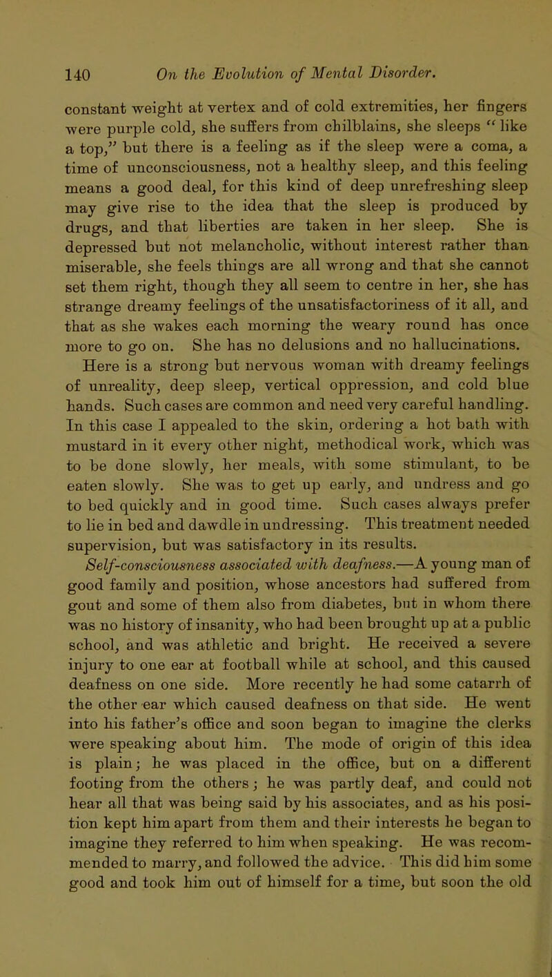 constant weight at vertex and of cold extremities, her fingers were purple cold, she suffers from chilblains, she sleeps “ like a top,” but there is a feeling as if the sleep were a coma, a time of unconsciousness, not a healthy sleep, and this feeling means a good deal, for this kind of deep unrefreshing sleep may give rise to the idea that the sleep is produced by drugs, and that liberties are taken in her sleep. She is depressed but not melancholic, without interest rather than miserable, she feels things are all wrong and that she cannot set them right, though they all seem to centre in her, she has strange dreamy feelings of the unsatisfactoriness of it all, and that as she wakes each morning the weary round has once more to go on. She has no delusions and no hallucinations. Here is a strong but nervous woman with dreamy feelings of unreality, deep sleep, vertical oppression, and cold blue hands. Such cases are common and need very careful handling. In this case I appealed to the skin, ordering a hot bath with mustard in it every other night, methodical work, which was to be done slowly, her meals, with some stimulant, to be eaten slowly. She was to get up early, and undress and go to bed quickly and in good time. Such cases always prefer to lie in bed and dawdle in undressing. This treatment needed supervision, but was satisfactory in its results. Self-consciousness associated with deafness.—A young man of good family and position, whose ancestors had suffered from gout and some of them also from diabetes, but in whom there was no history of insanity, who had been brought up at a public school, and was athletic and bright. He received a severe injury to one ear at football while at school, and this caused deafness on one side. More recently he had some catarrh of the other ear which caused deafness on that side. He went into his father’s office and soon began to imagine the clerks were speaking about him. The mode of origin of this idea is plain; he was placed in the office, but on a different footing from the others; he was partly deaf, and could not hear all that was being said by his associates, and as his posi- tion kept him apart from them and their interests he began to imagine they referred to him when speaking. He was recom- mended to marry, and followed the advice. This did him some good and took him out of himself for a time, but soon the old