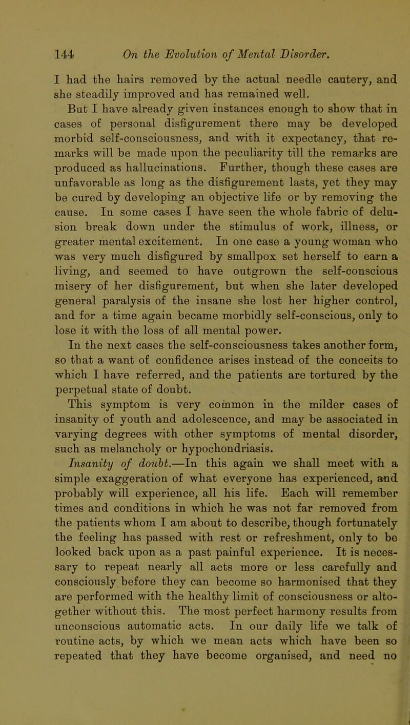 I had the hairs removed by the actual needle cautery, and she steadily improved and has remained well. But I have already given instances enough to show that in cases of personal disfigurement there may be developed morbid self-consciousness, and with it expectancy, that re- marks will be made upon the peculiarity till the remarks are produced as hallucinations. Further, though these cases are unfavorable as long as the disfigurement lasts, yet they may be cured by developing an objective life or by removing the cause. In some cases I have seen the whole fabric of delu- sion break down under the stimulus of work, illness, or greater mental excitement. In one case a young woman who was very much disfigured by smallpox set herself to earn a living, and seemed to have outgrown the self-conscious misery of her disfigurement, but when she later developed general paralysis of the insane she lost her higher control, and for a time again became morbidly self-conscious, only to lose it with the loss of all mental power. In the next cases the self-consciousness takes another form, so that a want of confidence arises instead of the conceits to which I have referred, and the patients are tortured by the perpetual state of doubt. This symptom is very common in the milder cases of insanity of youth and adolescence, and may be associated in varying degrees with other symptoms of mental disorder, such as melancholy or hypochondriasis. Insanity of doubt.—In this again we shall meet with a simple exaggeration of what everyone has experienced, and probably will experience, all his life. Each will remember times and conditions in which he was not far removed from the patients whom I am about to describe, though fortunately the feeling has passed with rest or refreshment, only to bo looked back upon as a past painful experience. It is neces- sary to repeat nearly all acts more or less carefully and consciously before they can become so harmonised that they are performed with the healthy limit of consciousness or alto- gether without this. The most perfect harmony results from unconscious automatic acts. In our daily life we talk of routine acts, by which we mean acts which have been so repeated that they have become organised, and need no