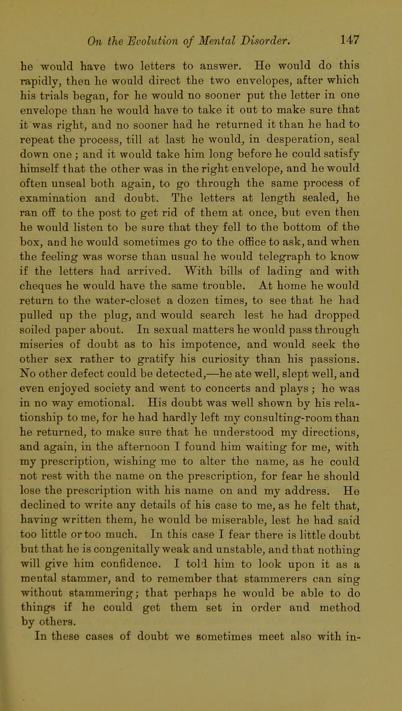 he would have two letters to answer. He would do this rapidly, then he would direct the two envelopes, after which his trials began, for he would no sooner put the letter in one envelope than he would have to take it out to make sure that it was rigdit, and no sooner had he returned it than he had to repeat the process, till at last he would, in desperation, seal down one ; and it would take him long before he could satisfy himself that the other was in the right envelope, and he would often unseal both again, to go through the same process of examination and doubt. The letters at length sealed, he ran off to the post to get rid of them at once, but even then he would listen to be sure that they fell to the bottom of the box, and he would sometimes go to the office to ask, and when the feeling was worse than usual he would telegraph to know if the letters had arrived. With bills of lading and with cheques he would have the same trouble. At home he would return to the water-closet a dozen times, to see that he had pulled up the plug, and would search lest he had dropped soiled paper about. In sexual matters he would pass through miseries of doubt as to his impotence, and would seek the other sex rather to gratify his curiosity than his passions. No other defect could be detected,—he ate well, slept well, and even enjoyed society and went to concerts and plays; he was in no way emotional. His doubt was well shown by his rela- tionship to me, for he had hardly left my consulting-room than he returned, to make sure that he understood my directions, and again, in the afternoon I found him waiting for me, with my prescription, wishing me to alter the name, as he could not rest with the name on the prescription, for fear he should lose the prescription with his name on and my address. He declined to write any details of his case to me, as he felt that, having written them, he would be miserable, lest he had said too little or too much. In this case I fear there is little doubt but that he is congenitally weak and unstable, and that nothing will give him confidence. I told him to look upon it as a mental stammer, and to remember that stammerers can sing without stammering; that perhaps he would be able to do things if he could get them set in order and method by others. In these cases of doubt we sometimes meet also with in-