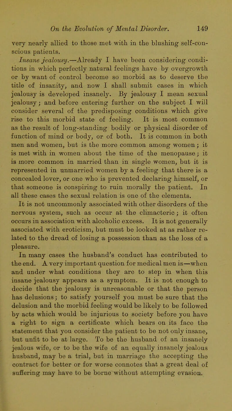 very nearly allied to those met with in the blushing self-con- scious patients. Insane jealousy.—Already I have been considering condi- tions in which perfectly natural feelings have by overgrowth or by want of control become so morbid as to deserve the title of insanity, and now I shall submit cases in which jealousy is developed insanely. By jealousy I mean sexual jealousy; and before entering further on the subject I will consider several of the predisposing conditions which give rise to this morbid state of feeling. It is most common as the result of long-standing bodily or physical disorder of function of mind or body, or of both. It is common in both men and women, but is the more common among women; it is met with in women about the time of the menopause; it is more common in married than in single women, but it is represented in unmarried women by a feeling that there is a concealed lover, or one who is prevented declaring himself, or that someone is conspiring to ruin morally the patient. In all these cases the sexual relation is one of the elements. It is not uncommonly associated with other disorders of the nervous system, such as occur at the climacteric; it often occurs in association with alcoholic excess. It is not generally associated with eroticism, but must be looked at as rather re- lated to the dread of losing a possession than as the loss of a pleasure. In many cases the husband’s conduct has contributed to the end. A very important question for medical men is—when and under what conditions they are to step in when this insane jealousy appears as a symptom. It is not enough to decide that the jealousy is unreasonable or that the person has delusions; to satisfy yourself you must be sure that the delusion and the morbid feeling would be likely to be followed by acts which would be injurious to society before you have a right to sign a certificate which bears on its face the statement that you consider the patient to be not only insane, but unfit to be at large. To be the husband of an insanely jealous wife, or to be the wife of an equally insanely jealous husband, may be a trial, but in marriage the accepting the contract for better or for worse connotes that a great deal of suffering may have to be borne without attempting evasion.