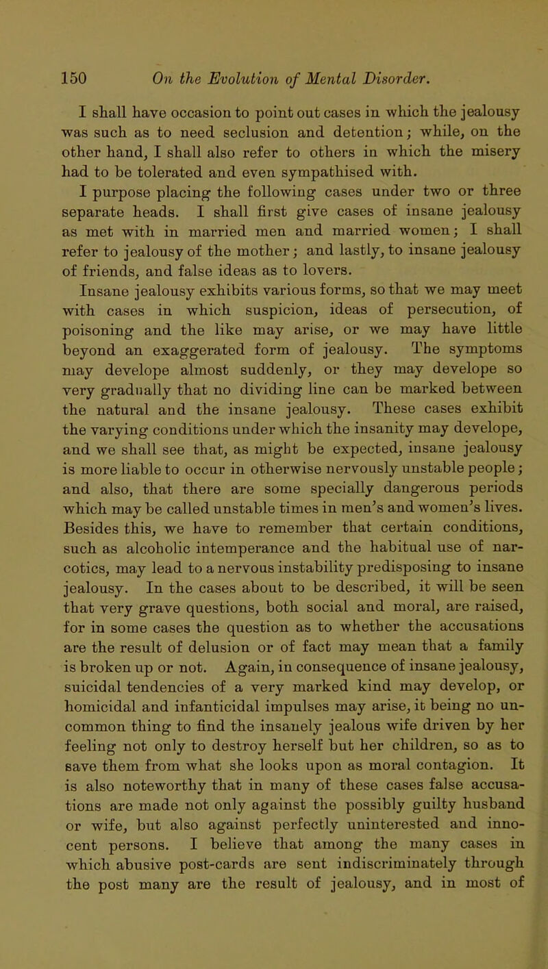 I shall have occasion to point out cases in which the jealousy was such as to need seclusion and detention; while, on the other hand, I shall also refer to others in which the misery had to be tolerated and even sympathised with. I purpose placing the following cases under two or three separate heads. I shall first give cases of insane jealousy as met with in married men and married women; I shall refer to jealousy of the mother; and lastly, to insane jealousy of friends, and false ideas as to lovei'S. Insane jealousy exhibits various forms, so that we may meet with cases in which suspicion, ideas of persecution, of poisoning and the like may arise, or we may have little beyond an exaggerated form of jealousy. The symptoms may develope almost suddenly, or they may develope so very gradually that no dividing line can be marked between the natural and the insane jealousy. These cases exhibit the varying conditions under which the insanity may develope, and we shall see that, as might be expected, insane jealousy is more liable to occur in othei’wise nervously unstable people; and also, that there are some specially dangerous periods which may be called unstable times in men’s and women’s lives. Besides this, we have to remember that certain conditions, such as alcoholic intempei’ance and the habitual use of nar- cotics, may lead to a nervous instability predisposing to insane jealousy. In the cases about to be described, it will be seen that very grave questions, both social and moral, are raised, for in some cases the question as to whether the accusations are the result of delusion or of fact may mean that a family is broken up or not. Again, in consequence of insane jealousy, suicidal tendencies of a very marked kind may develop, or homicidal and infanticidal impulses may arise, it being no un- common thing to find the insanely jealous wife driven by her feeling not only to destroy herself but her children, so as to save them from what she looks upon as moral contagion. It is also noteworthy that in many of these cases false accusa- tions are made not only against the possibly guilty husband or wife, but also against perfectly uninterested and inno- cent persons. I believe that among the many cases in which abusive post-cards are sent indiscriminately through the post many are the result of jealousy, and in most of