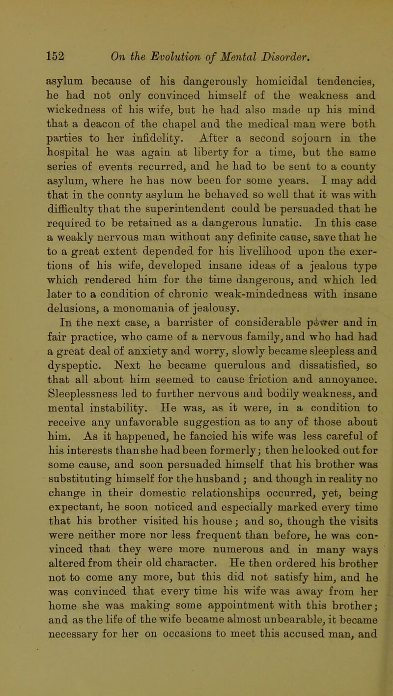 asylum because of bis dangerously homicidal tendencies, he had not only convinced himself of the weakness and wickedness of his wife, but he had also made up his mind that a deacon of the chapel and the medical man were both parties to her infidelity. After a second sojourn in the hospital he was again at liberty for a time, but the same series of events recurred, and he had to be sent to a county asylum, where he has now been for some years. I may add that in the county asylum he behaved so well that it was with difficulty that the superintendent could be persuaded that he required to be retained as a dangerous lunatic. In this case a weakly nervous man without any definite cause, save that he to a great extent depended for his livelihood upon the exer- tions of his wife, developed insane ideas of a jealous type which rendered him for the time dangerous, and which led later to a condition of chronic weak-mindedness with insane delusions, a monomania of jealousy. In the next case, a barrister of considerable power and in fair practice, who came of a nervous family, and who had had a great deal of anxiety and worry, slowly became sleepless and dyspeptic. Next he became querulous and dissatisfied, so that all about him seemed to cause friction and annoyance. Sleeplessness led to further nervous and bodily weakness, and mental instability. He was, as it were, in a condition to receive any unfavorable suggestion as to any of those about him. As it happened, he fancied his wife was less careful of his interests than she hadbeen formerly; then helooked out for some cause, and soon persuaded himself that his brother was substituting himself for the husband ; and though in reality no change in their domestic relationships occurred, yet, being expectant, he soon noticed and especially marked every time that his brother visited his house; and so, though the visits were neither more nor less frequent than before, he was con- vinced tha,t they were more numerous and in many ways altered from their old character. He then ordered his brother not to come any more, but this did not satisfy him, and he was convinced that every time his wife was away from her home she was making some appointment with this brother; and as the life of the wife became almost unbearable, it became necessai’y for her on occasions to meet this accused man, and