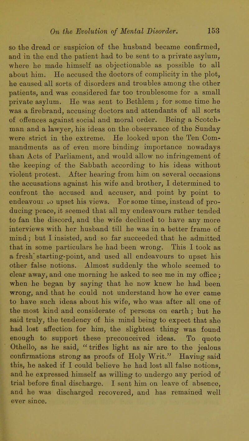 so the dread or suspicion of the husband became confirmed, and in the end the patient had to be sent to a private asylum, where he made himself as objectionable as possible to all about him. He accused the doctors of complicity in the plot, he caused all sorts of disorders and troubles among the other patients, and was considered far too troublesome for a small private asylum. He was sent to Bethlem; for some time he was a firebrand, accusing doctors and attendants of all sorts of offences against social and moral order. Being a Scotch- man and a lawyer, his ideas on the observance of the Sunday were strict in the extreme. He looked upon the Ten Com- mandments as of even more binding importance nowadays than Acts of Parliament, and would allow no infringement of the keeping of the Sabbath according to his ideas without violent protest. After hearing from him on several occasions the accusations against his wife and brother, I determined to confront the accused and accuser, and point by point to endeavoui uO upset his views. For some time, instead of pro- ducing peace, it seemed that all my endeavours rather tended to fan the discord, and the wife declined to have any more interviews with her husband till he was in a better frame of mind; but I insisted, and so far succeeded that he admitted that in some particulars he had been wrong. This I took as a fresh’ starting-point, and used all endeavours to upset his other false notions. Almost suddenly the whole seemed to clear away, and one morning he asked to see me in my office; when he began by saying that he now knew he had been wrong, and that he could not understand how he ever came to have such ideas about his wife, who was after all one of the most kind and considerate of persons on earth; but he said truly, the tendency of his mind being to expect that she had lost affection for him, the slightest thing was found enough to support these preconceived ideas. To quote Othello, as he said, “ trifles light as air are to the jealous confirmations strong as proofs of Holy Writ.” Having said this, he asked if I could believe he had lost all false notions, and he expressed himself as willing to undergo any period of trial before final discharge. I sent him on leave of absence, and he was discharged recovered, and has remained well ever since.
