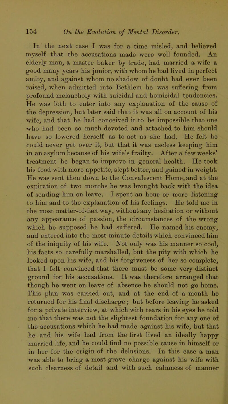 In the next case I was for a time misled, and believed myself that the accusations made were well founded. An elderly man, a master baker by trade, bad married a wife a good many years his junior, with whom be bad lived in perfect amity, and against whom no shadow of doubt had ever been raised, when admitted into Betblem he was suffering from profound melancholy with suicidal and homicidal tendencies. He was loth to enter into any explanation of the cause of the depression, but later said that it was all on account of his wife, and that he had conceived it to be impossible that one who had been so much devoted and attached to him should have so lowered herself as to act as she had. He felt he could never get over it, but that it was useless keeping him in an asylum because of his wife’s frailty. After a few weeks’ treatment he began to improve in general health. He took his food with more appetite, slept better, and gained in weight. He was sent then down to the Convalescent Home, and at the expiration of two months he was brought back with the idea of sending him on leave. I spent an hour or more listening to him and to the explanation of his feelings. He told me in the most matter-of-fact way, without any hesitation or without any appearance of passion, the circumstances of the wrong which he supposed he had suffered. He named his enemy, and entered into the most minute details which convinced him of the iniquity of his wife. Hot only was his manner so cool, his facts so carefully marshalled, but the pity with which he looked upon his wife, and his forgiveness of her so complete, that I felt convinced that there must be some very distinct ground for his accusations. It was therefore arranged that though he went on leave of absence he should not go home. This plan was carried out, and at the end of a month he returned for his final discharge; but before leaving he asked for a private interview, at which with tears in his eyes he told me that there was not the slightest foundation for any one of the accusations which he had made against his wife, but that he and his wife had from the first lived an ideally happy married life, and he could find no possible cause in himself or in her for the origin of the delusions. In this case a man was able to bring a most grave charge against his wife with such clearness of detail and with such calmness of manner
