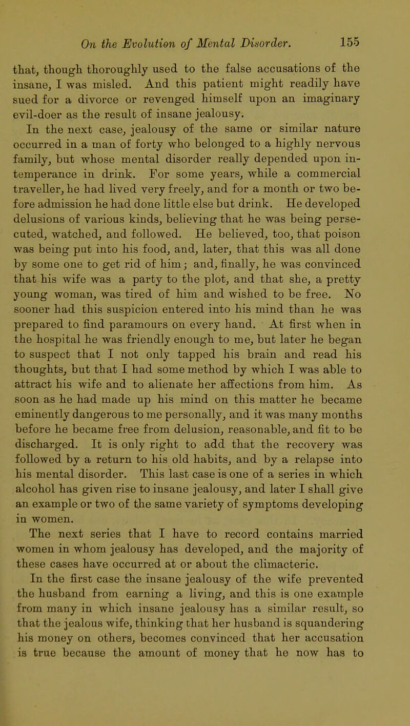 that, though thoroughly used to the false accusations of the insane, I was misled. And this patient might readily have sued for a divorce or revenged himself upon an imaginary evil-doer as the result of insane jealousy. In the next case, jealousy of the same or similar nature occurred in a man of forty who belonged to a highly nervous family, but whose mental disorder really depended upon in- temperance in drink. For some years, while a commercial traveller, he had lived very freely, and for a month or two be- fore admission he had done little else but drink. He developed delusions of various kinds, believing that he was being perse- cuted, watched, and followed. He believed, too, that poison was being put into his food, and, later, that this was all done by some one to get rid of him; and, finally, he was convinced that his wife was a party to the plot, and that she, a pretty young woman, was tired of him and wished to be free. No sooner had this suspicion entered into his mind than he was prepared to find paramours on every hand. At first when in the hospital he was friendly enough to me, but later he began to suspect that I not only tapped his brain and read his thoughts, but that I had some method by which I was able to attract his wife and to alienate her affections from him. As soon as he had made up his mind on this matter he became eminently dangerous to me personally, and it was many months before he became free from delusion, reasonable, and fit to be discharged. It is only right to add that the recovery was followed by a return to his old habits, and by a relapse into his mental disorder. This last case is one of a series in which alcohol has given rise to insane jealousy, and later I shall give an example or two of the same variety of symptoms developing in women. The next series that I have to record contains married women in whom jealousy has developed, and the majority of these cases have occurred at or about the climacteric. In the first case the insane jealousy of the wife prevented the husband from earning a living, and this is one example from many in which insane jealousy has a similar result, so that the jealous wife, thinking that her husband is squandering his money on others, becomes convinced that her accusation is true because the amount of money that he now has to