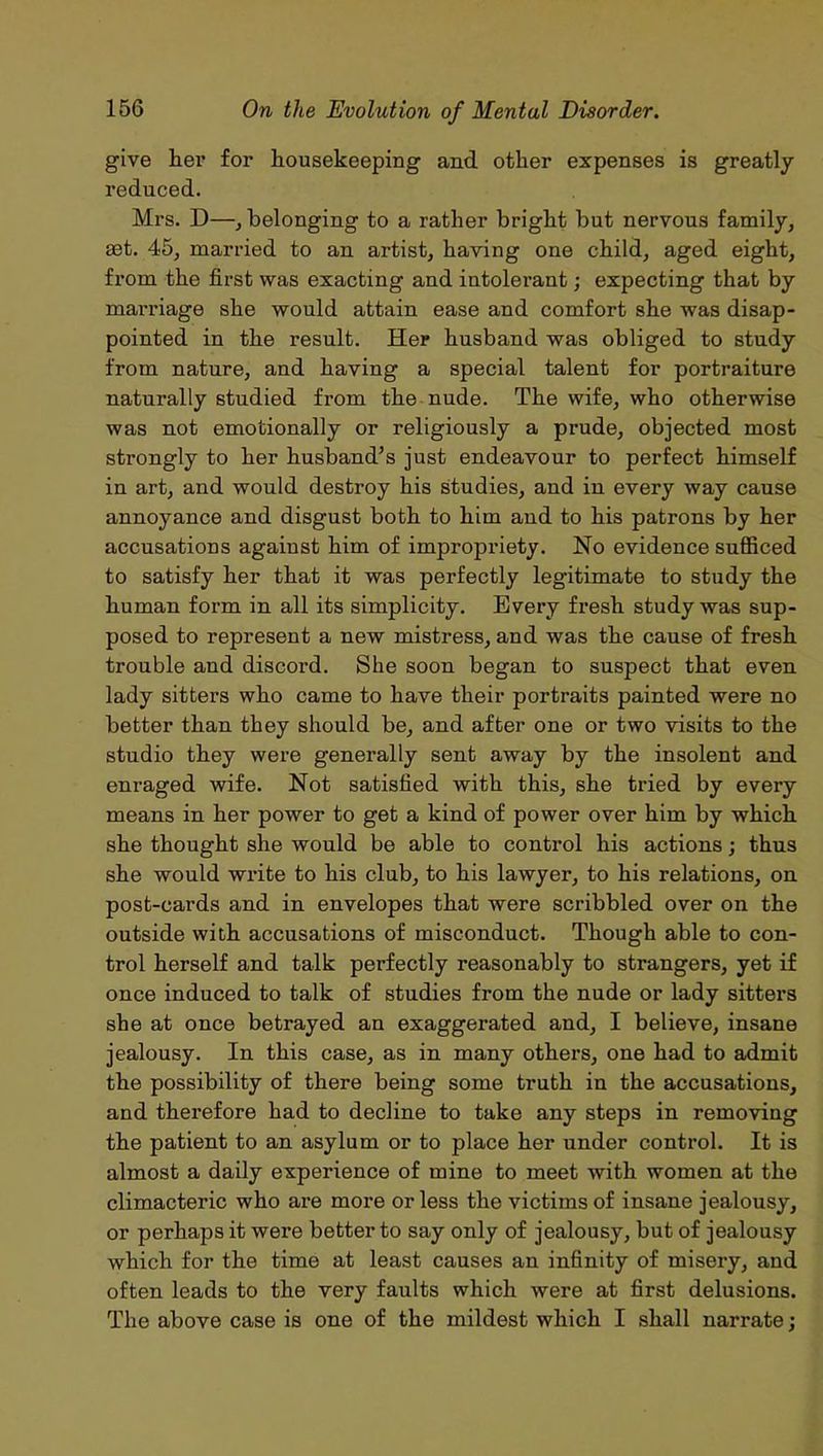 give her for housekeeping and other expenses is greatly- reduced. Mrs. D—, belonging to a rather bright but nervous family, aet. 45, married to an artist, having one child, aged eight, from the first was exacting and intolerant; expecting that by marriage she would attain ease and comfort she was disap- pointed in the result. Her husband was obliged to study from nature, and having a special talent for portraiture naturally studied from the nude. The wife, who otherwise was not emotionally or religiously a prude, objected most strongly to her husband’s just endeavour to perfect himself in art, and would destroy his studies, and in every way cause annoyance and disgust both to him and to his patrons by her accusations against him of impropriety. No evidence sufficed to satisfy her that it was perfectly legitimate to study the human form in all its simplicity. Every fresh study was sup- posed to represent a new mistress, and was the cause of fresh trouble and discord. She soon began to suspect that even lady sitters who came to have their portraits painted were no better than they should be, and after one or two visits to the studio they were generally sent away by the insolent and enraged wife. Not satisfied with this, she tried by every means in her power to get a kind of power over him by which she thought she would be able to control his actions; thus she would write to his club, to his lawyer, to his relations, on post-cards and in envelopes that were scribbled over on the outside with accusations of misconduct. Though able to con- trol herself and talk perfectly reasonably to strangers, yet if once induced to talk of studies from the nude or lady sitters she at once betrayed an exaggerated and, I believe, insane jealousy. In this case, as in many others, one had to admit the possibility of there being some truth in the accusations, and therefore had to decline to take any steps in removing the patient to an asylum or to place her under control. It is almost a daily experience of mine to meet with women at the climacteric who are more or less the victims of insane jealousy, or perhaps it were better to say only of jealousy, but of jealousy which for the time at least causes an infinity of misery, and often leads to the very faults which were at first delusions. The above case is one of the mildest which I shall narrate;