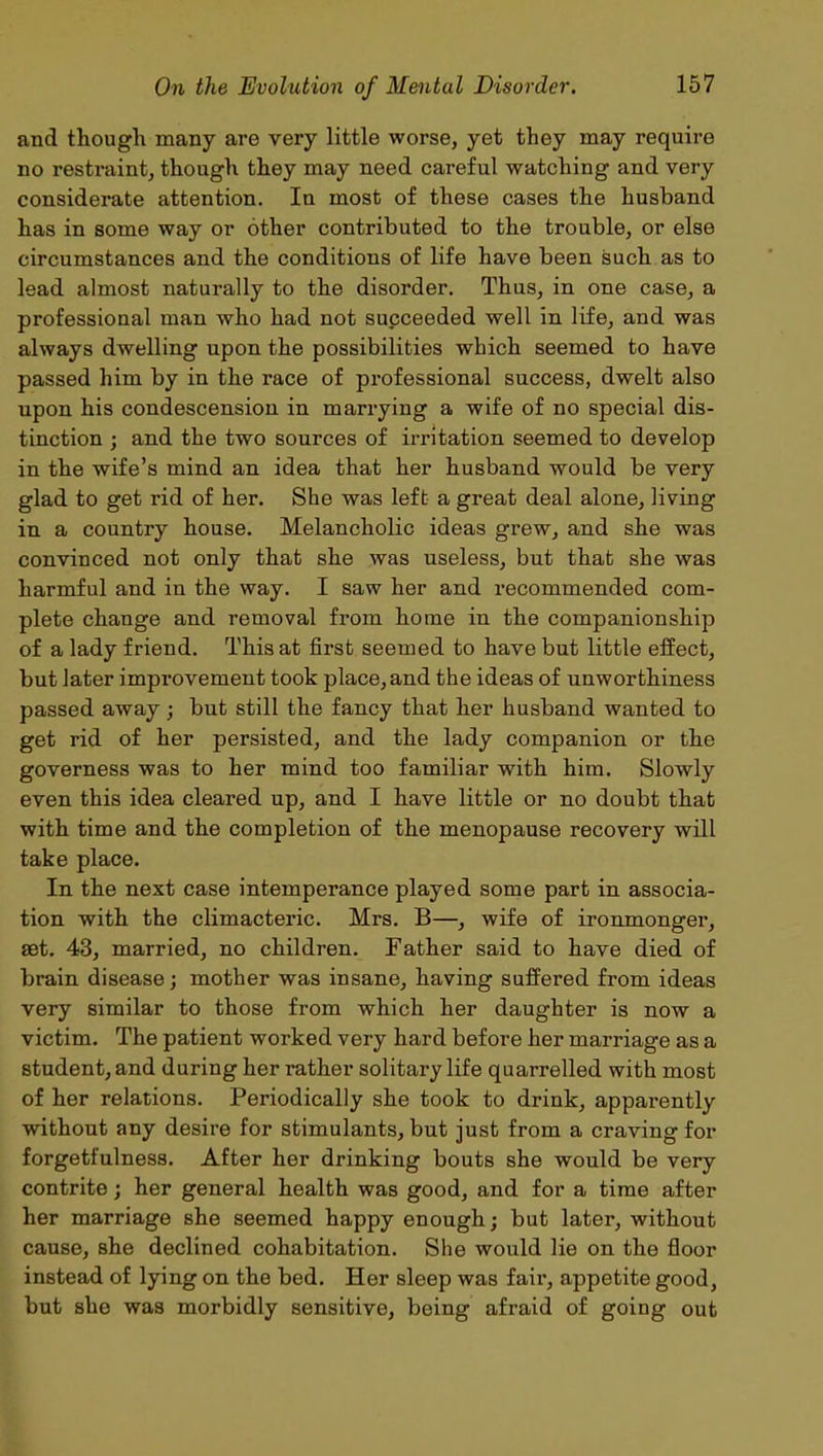 and though many are very little worse, yet they may require no restraint, though they may need careful watching and very considerate attention. In most of these cases the husband has in some way or other contributed to the trouble, or else circumstances and the conditions of life have been such as to lead almost naturally to the disorder. Thus, in one case, a professional man who had not succeeded well in life, and was always dwelling upon the possibilities which seemed to have passed him by in the race of professional success, dwelt also upon his condescension in marrying a wife of no special dis- tinction ; and the two sources of irritation seemed to develop in the wife’s mind an idea that her husband would be very glad to get rid of her. She was left a great deal alone, living in a country house. Melancholic ideas grew, and she was convinced not only that she was useless, but that she was harmful and in the way. I saw her and recommended com- plete change and removal from home in the companionship of a lady friend. This at first seemed to have but little effect, but later improvement took place,and the ideas of unworthiness passed away; but still the fancy that her husband wanted to get rid of her persisted, and the lady companion or the governess was to her mind too familiar with him. Slowly even this idea cleared up, and I have little or no doubt that with time and the completion of the menopause recovery will take place. In the next case intemperance played some part in associa- tion with the climacteric. Mrs. B—, wife of ironmonger, set. 43, married, no children. Father said to have died of brain disease; mother was insane, having suffered from ideas very similar to those from which her daughter is now a victim. The patient worked very hard before her marriage as a student, and during her rather solitary life quarrelled with most of her relations. Periodically she took to drink, apparently without any desire for stimulants, but just from a craving for forgetfulness. After her drinking bouts she would be very contrite; her general health was good, and for a time after her marriage she seemed happy enough; but later, without cause, she declined cohabitation. She would lie on the floor instead of lying on the bed. Her sleep was fair, appetite good, but she was morbidly sensitive, being afraid of going out
