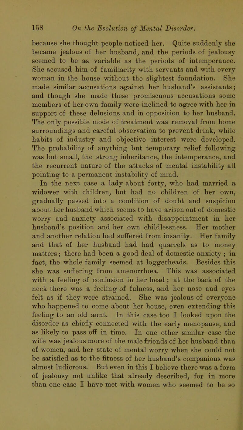 because sbe thought people noticed her. Quite suddenly she became jealous of her husband, and the periods of jealousy seemed to be as variable as the periods of intemperance. She accused him of familiarity with servants and with every woman in the house without the slightest foundation. She made similar accusations against her husband’s assistants; and though she made these promiscuous accusations some members of her own family were inclined to agree with her in support of these delusions and in opposition to her husband. The only possible mode of treatment was removal from home surroundings and careful observation to prevent drink, while habits of industry and objective interest were developed. The probability of anything but temporary relief following was but small, the strong inheritance, the intemperance, and the recurrent nature of the attacks of mental instability all pointing to a permanent instability of mind. In the next case a lady about forty, who had married a widower with children, but had no children of her own, gradually passed into a condition of doubt and suspiciou about her husband which seems to have arisen out of domestic worry and anxiety associated with disappointment in her husband’s position and her own childlessness. Her mother and another relation had suffered from insanity. Her family and that of her husband had had quarrels as to money matters; there had been a good deal of domestic anxiety ; in fact, the whole family seemed at loggerheads. Besides this she was suffering from amenorrhoea. This was associated with a feeling of confusion in her head ; at the back of the neck there was a feeling of fulness, and her nose and eyes felt as if they were strained. She was jealous of everyone who happened to come about her house, even extending this feeling to an old aunt. In this case too I looked upon the disorder as chiefly connected with the early menopause, and as likely to pass off in time. In one other similar case the wife was jealous more of the male friends of her husband than of women, and her state of mental worry when she could not be satisfied as to the fitness of her husband’s companions was almost ludicrous. But even in this I believe there was a form of jealousy not unlike that already described, for in more than one case I have met with women who seemed to be so