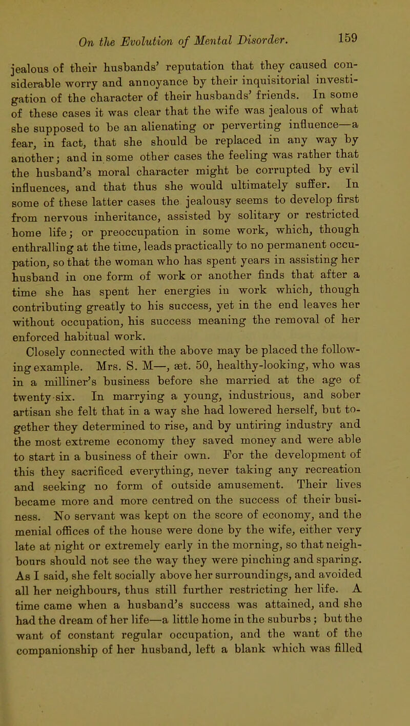 jealous of their husbands5 reputation that they caused con- siderable worry and annoyance by their inquisitorial investi- gation of the character of their husbands5 friends. In some of these cases it was clear that the wife was jealous of what she supposed to be an alienating or perverting influence a fear, in fact, that she should be replaced in any way by another; and in some other cases the feeling was rather that the husband’s moral character might be corrupted by evil influences, and that thus she would ultimately suffer. In some of these latter cases the jealousy seems to develop first from nervous inheritance, assisted by solitary or restricted home life; or preoccupation in some work, which, though enthralling at the time, leads practically to no permanent occu- pation, so that the woman who has spent years in assisting her husband in one form of work or another finds that after a time she has spent her energies in work which, though contributing greatly to his success, yet in the end leaves her without occupation, his success meaning the removal of her enforced habitual work. Closely connected with the above may be placed the follow- ing example. Mrs. S. M—, set. 50, healthy-looking, who was in a milliner’s business before she married at the age of twenty six. In marrying a young, industrious, and sober artisan she felt that in a way she had lowered herself, but to- gether they determined to rise, and by untiring industry and the most extreme economy they saved money and were able to start in a business of their own. For the development of this they sacrificed everything, never taking any recreation and seeking no form of outside amusement. Their lives became more and more centred on the success of their busi- ness. No servant was kept on the score of economy, and the menial offices of the house were done by the wife, either very late at night or extremely early in the morniug, so that neigh- bours should not see the way they were pinching and sparing. As I said, she felt socially above her surroundings, and avoided all her neighbours, thus still further restricting her life. A time came when a husband’s success was attained, and she had the dream of her life—a little home in the suburbs ; but the want of constant regular occupation, and the want of the companionship of her husband, left a blank which was filled