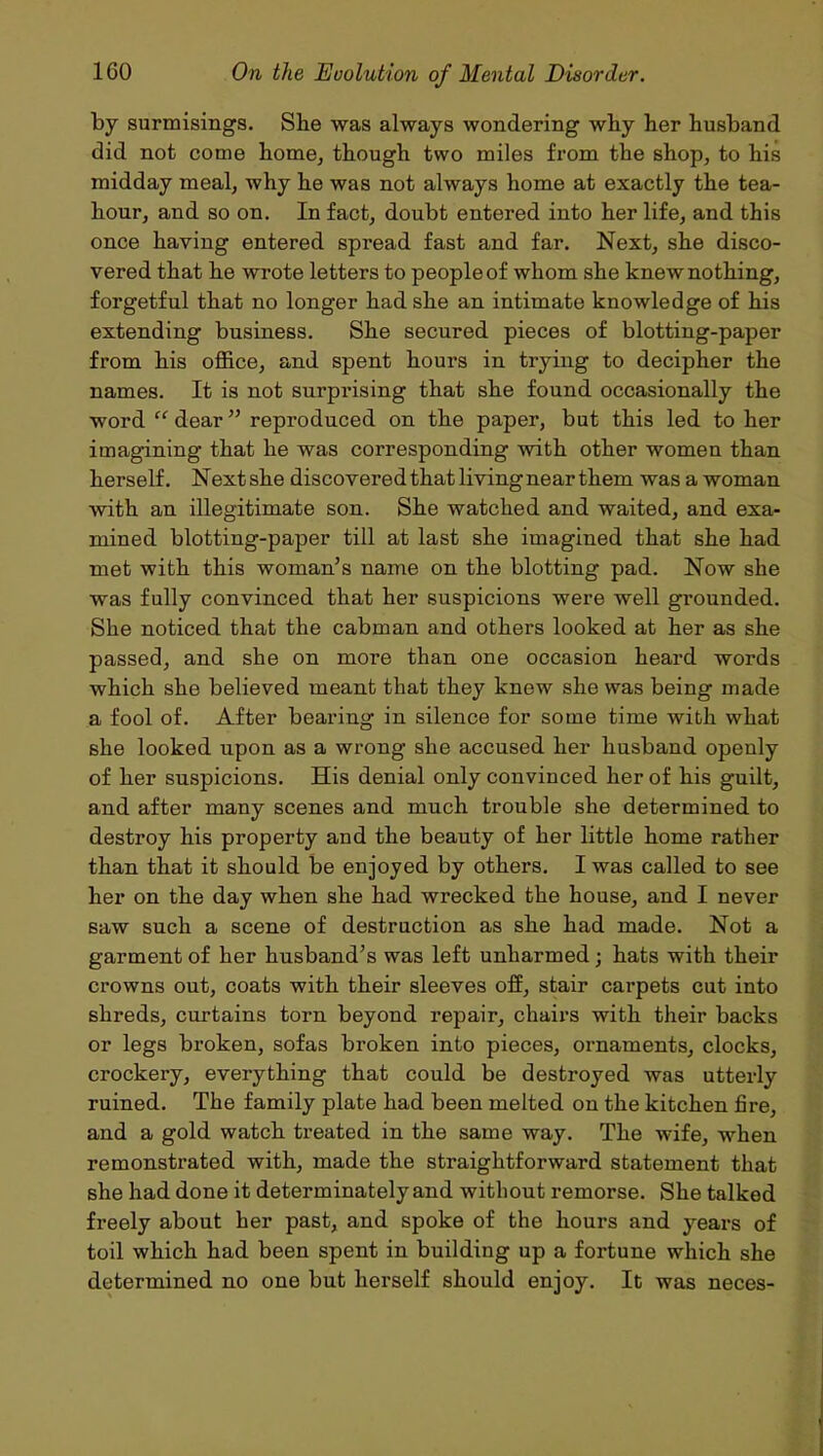 by surmisings. She was always wondering why her husband did not come home, though two miles from the shop, to his midday meal, why he was not always home at exactly the tea- hour, and so on. In fact, doubt entered into her life, and this once haying entered spread fast and far. Next, she disco- vered that he wrote letters to people of whom she knew nothing, forgetful that no longer had she an intimate knowledge of his extending business. She secured pieces of blotting-paper from his office, and spent hours in trying to decipher the names. It is not surprising that she found occasionally the word “ dear ” reproduced on the paper, but this led to her imagining that he was corresponding with other women than herself. Nextshe discovered that living near them was a woman with an illegitimate son. She watched and waited, and exa- mined blotting-paper till at last she imagined that she had met with this woman’s name on the blotting pad. Now she was fully convinced that her suspicions were well grounded. She noticed that the cabman and others looked at her as she passed, and she on more than one occasion heard words which she believed meant that they knew she was being made a fool of. After bearing in silence for some time with what she looked upon as a wrong she accused her husband openly of her suspicions. His denial only convinced her of his guilt, and after many scenes and much trouble she determined to destroy his property and the beauty of her little home rather than that it should be enjoyed by others. I was called to see her on the day when she had wrecked the house, and I never saw such a scene of destruction as she had made. Not a garment of her husband’s was left unharmed; hats with their crowns out, coats with their sleeves off, stair carpets cut into shreds, curtains torn beyond repair, chairs with their backs or legs broken, sofas broken into pieces, ornaments, clocks, crockery, everything that could be destroyed was utterly ruined. The family plate had been melted on the kitchen fire, and a gold watch treated in the same way. The wife, when remonstrated with, made the straightforward statement that she had done it determinately and without remorse. She talked freely about her past, and spoke of the hours and years of toil which had been spent in building up a fortune which she determined no one but herself should enjoy. It was neces-