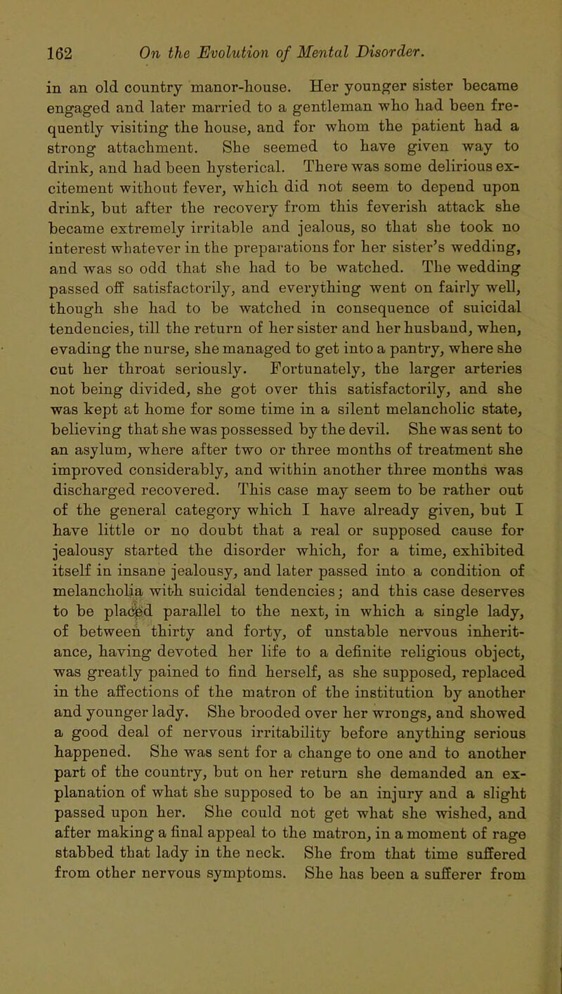 in an old country manor-house. Her younger sister became engaged and later married to a gentleman who had been fre- quently visiting the house, and for whom the patient had a strong attachment. She seemed to have given way to drink, and had been hysterical. There was some delirious ex- citement without fever, which did not seem to depend upon drink, but after the recovery from this feverish attack she became extremely irritable and jealous, so that she took no interest whatever in the preparations for her sister’s wedding, and was so odd that she had to be watched. The wedding passed off satisfactorily, and everything went on fairly well, though she had to be watched in consequence of suicidal tendencies, till the return of her sister and her husband, when, evading the nurse, she managed to get into a pantry, where she cut her throat seriously. Fortunately, the larger arteries not being divided, she got over this satisfactorily, and she was kept at home for some time in a silent melancholic state, believing that she was possessed by the devil. She was sent to an asylum, where after two or three months of treatment she improved considerably, and within another three months was discharged recovered. This case may seem to be rather out of the general category which I have already given, but I have little or no doubt that a real or supposed cause for jealousy started the disorder which, for a time, exhibited itself in insane jealousy, and later passed into a condition of melancholia with suicidal tendencies; and this case deserves to be placed parallel to the next, in which a single lady, of between thirty and forty, of unstable nervous inherit- ance, having devoted her life to a definite religious object, was greatly pained to find herself, as she supposed, replaced in the affections of the matron of the institution by another and younger lady. She brooded over her wrongs, and showed a good deal of nervous irritability before anything serious happened. She was sent for a change to one and to another part of the country, but on her return she demanded an ex- planation of what she supposed to be an injury and a slight passed upon her. She could not get what she wished, and after making a final appeal to the matron, in a moment of rage stabbed that lady in the neck. She from that time suffered from other nervous symptoms. She has been a sufferer from
