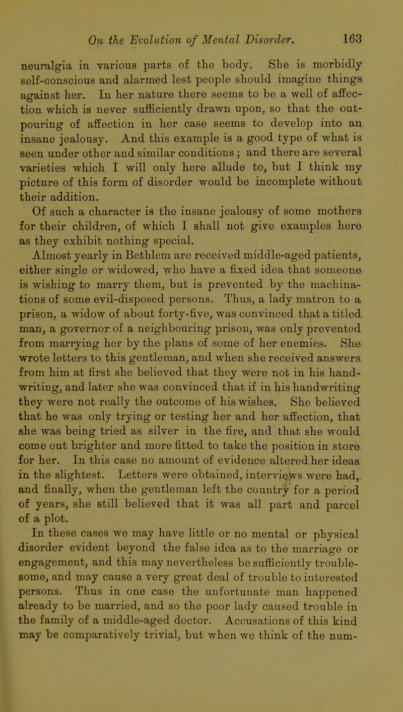 neuralgia in various parts of the body. She is morbidly self-conscious and alarmed lest people should imagine things against her. In her nature there seems to be a well of affec- tion which is never sufficiently drawn upon, so that the out- pouring of affection in her case seems to develop into an insane jealousy. And this example is a good type of what is seen under other and similar conditions; and there are several varieties which I will only here allude to, but I think my picture of this form of disorder would be incomplete without their addition. Of such a character is the insane jealousy of some mothers for their children, of which I shall not give examples here as they exhibit nothing special. Almost yearly in Bethlem are received middle-aged patients, either single or widowed, who have a fixed idea that someone is wishing to marry them, but is prevented by the machina- tions of some evil-disposed persons. Thus, a lady matron to a prison, a widow of about forty-five, was convinced that a titled man, a governor of a neighbouring prison, was only prevented from marrying her by the plans of some of her enemies. She wrote letters to this gentleman, and when she received answers from him at first she believed that they were not in his hand- writing, and later she was convinced that if in his handwriting they were not really the outcome of his wishes. She believed that he was only trying or testing her and her affection, that she was being tried as silver in the fire, and that she would come out brighter and more fitted to take the position in store for her. In this case no amount of evidence altered her ideas in the slightest. Letters were obtained, interviews were had, and finally, when the gentleman left the country for a period of years, she still believed that it was all part and parcel of a plot. In these cases we may have little or no mental or physical disorder evident beyond the false idea as to the marriage or engagement, and this may nevertheless be sufficiently trouble- some, and may cause a very great deal of trouble to interested persons. Thus in one case the unfortunate man happened already to be married, and so the poor lady caused trouble in the family of a middle-aged doctor. Accusations of this kind may be comparatively trivial, but when wo think of the num-