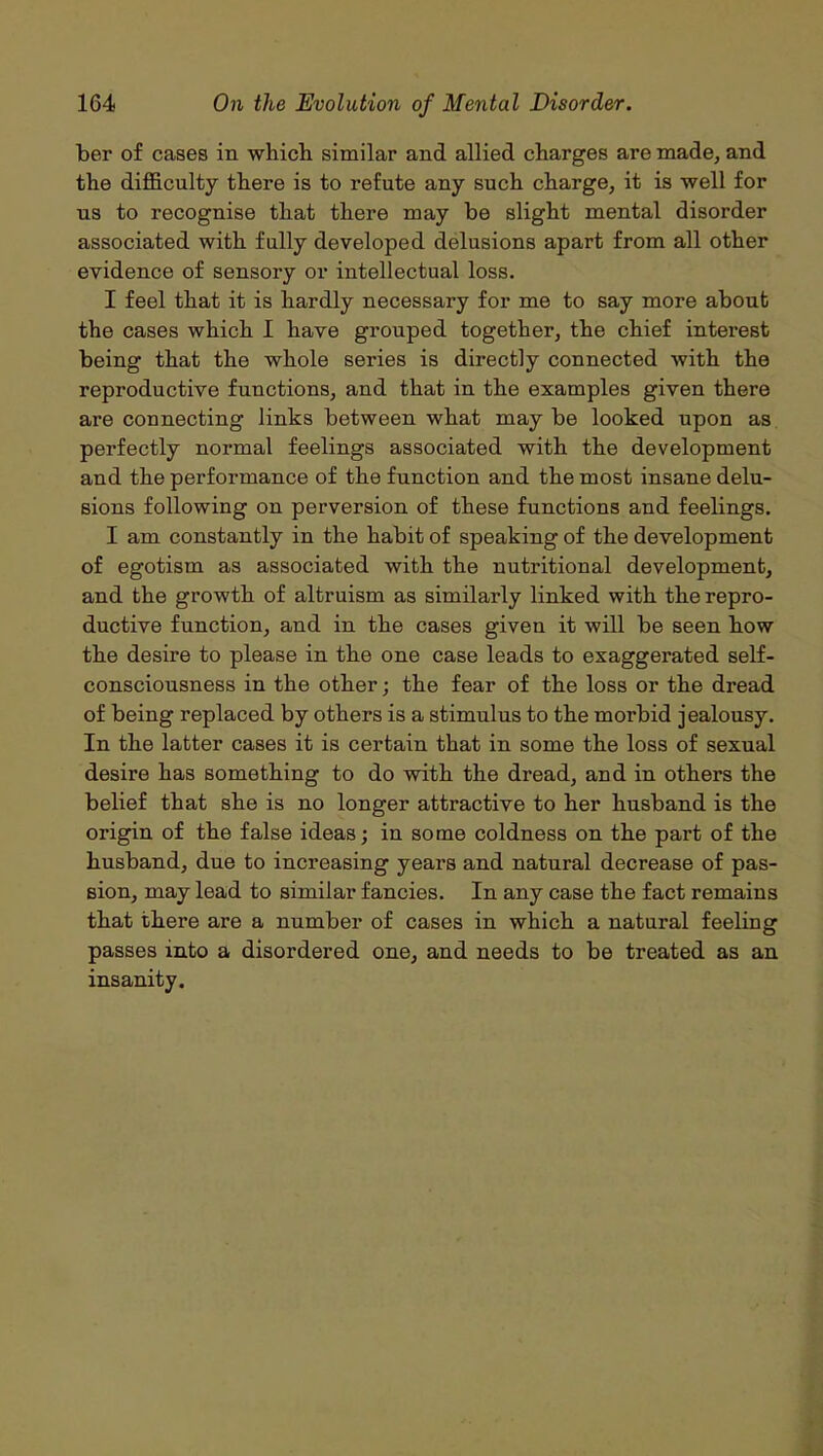 ber of cases in which similar and allied charges are made, and the difficulty there is to refute any such charge, it is well for us to recognise that there may be slight mental disorder associated with fully developed delusions apart from all other evidence of sensory or intellectual loss. I feel that it is hardly necessary for me to say more about the cases which I have grouped together, the chief interest being that the whole series is directly connected with the reproductive functions, and that in the examples given there are connecting links between what may be looked upon as perfectly normal feelings associated with the development and the performance of the function and the most insane delu- sions following on perversion of these functions and feelings. I am constantly in the habit of speaking of the development of egotism as associated with the nutritional development, and the growth of altruism as similarly linked with the repro- ductive function, and in the cases given it will be seen how the desire to please in the one case leads to exaggerated self- consciousness in the other; the fear of the loss or the di’ead of being replaced by others is a stimulus to the morbid jealousy. In the latter cases it is certain that in some the loss of sexual desire has something to do with the dread, and in others the belief that she is no longer attractive to her husband is the origin of the false ideas; in some coldness on the part of the husband, due to increasing years and natural decrease of pas- sion, may lead to similar fancies. In any case the fact remains that there are a number of cases in which a natural feeling passes into a disordered one, and needs to be treated as an insanity.