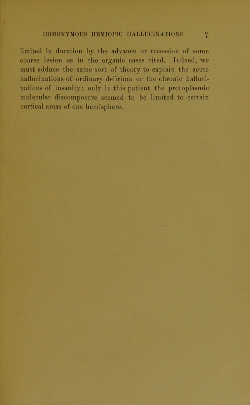 limited in duration by tbe advance or recession of some coarse lesion as in the organic cases cited. Indeed, we must adduce the same sort of theory to explain the acute hallucinations of ordinary delirium or the chronic halluci- nations of insanity; only in this patient the protoplasmic molecular discomposure seemed to be limited to certain cortical areas of one hemisphere.