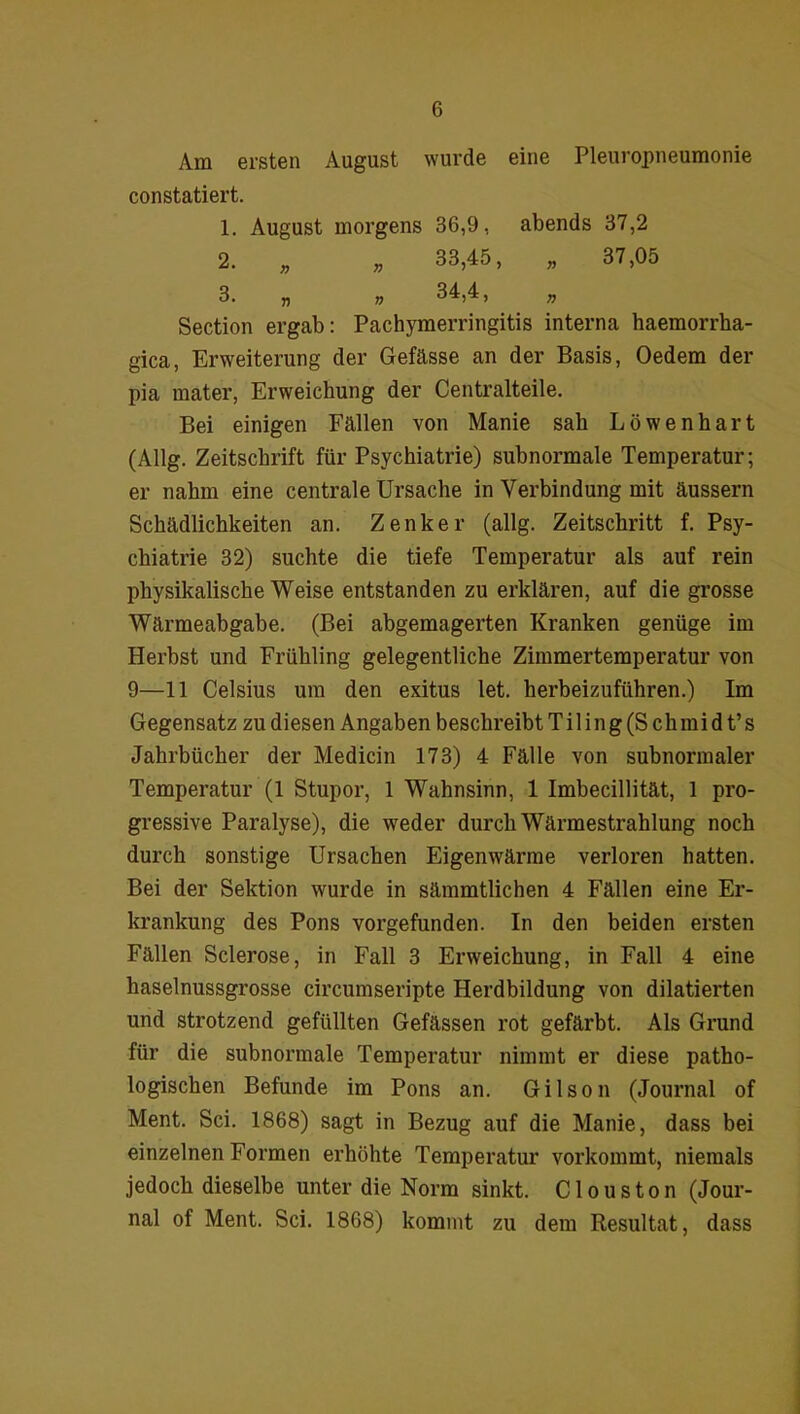 Am ersten August wurde eine Pleuropneumonie constatiert. 1. August morgens 36,9, abends 37,2 Section ergab: Pachymerringitis interna haemorrha- gica, Erweiterung der Gefässe an der Basis, Oedem der pia mater, Erweichung der Centralteile. Bei einigen Fällen von Manie sah Löwenhart (Allg. Zeitschrift für Psychiatrie) subnormale Temperatur; er nahm eine centrale Ursache in Verbindung mit äussern Schädlichkeiten an. Zenker (allg. Zeitschritt f. Psy- chiatrie 32) suchte die tiefe Temperatur als auf rein physikalische Weise entstanden zu erklären, auf die grosse Wärmeabgabe. (Bei abgemagerten Kranken genüge im Herbst und Frühling gelegentliche Zimmertemperatur von 9—11 Celsius um den exitus let. herbeizuführen.) Im Gegensatz zu diesen Angaben beschreibtTiling(Schmidt’s Jahrbücher der Medicin 173) 4 Fälle von subnormaler Temperatur (1 Stupor, 1 Wahnsinn, 1 Imbecillität, 1 pro- gressive Paralyse), die weder durch Wärmestrahlung noch durch sonstige Ursachen Eigenwärme verloren hatten. Bei der Sektion wurde in sämmtlichen 4 Fällen eine Er- krankung des Pons vorgefunden. In den beiden ersten Fällen Sclerose, in Fall 3 Erweichung, in Fall 4 eine haselnussgrosse circumseripte Herdbildung von diktierten und strotzend gefüllten Gefässen rot gefärbt. Als Grund für die subnormale Temperatur nimmt er diese patho- logischen Befunde im Pons an. Gilson (Journal of Ment. Sei. 1868) sagt in Bezug auf die Manie, dass bei einzelnen Formen erhöhte Temperatur vorkommt, niemals jedoch dieselbe unter die Norm sinkt. Clous ton (Jour- nal of Ment. Sei. 1868) kommt zu dem Resultat, dass 33,45, 34,4, 37,05 n