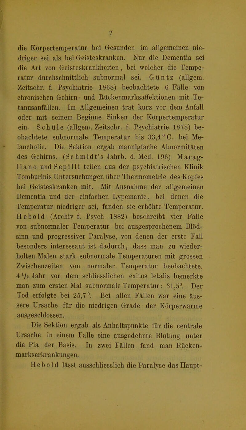 die Körpertemperatur bei Gesunden im allgemeinen nie- driger sei als bei Geisteskranken. Nur die Dementia sei die Art von Geisteskrankheiten, bei welcher die Tempe- ratur durchschnittlich subnormal sei. Giintz (allgem. Zeitschr. f. Psychiatrie 1868) beobachtete 6 Fälle von chronischen Gehirn- und Rückenmarksaffektionen mit Te- tanusanfällen. Im Allgemeinen trat kurz vor dem Anfall oder mit seinem Beginne Sinken der Körpertemperatur ein. Schiile (allgem. Zeitschr. f. Psychiatrie 1878) be- obachtete subnormale Temperatur bis 33,40 C. bei Me- lancholie. Die Sektion ergab mannigfache Abnormitäten des Gehirns. (Schmidt’s Jahrb. d. Med. 196) Marag- liano undSepilli teilen aus der psychiatrischen Klinik Tomburinis Untersuchungen über Thermometrie des Kopfes bei Geisteskranken mit. Mit Ausnahme der allgemeinen Dementia und der einfachen Lypemanie, bei denen die Temperatur niedriger sei, fanden sie erhöhte Temperatur. Hebold (Archiv f. Psych. 1882) beschreibt vier Fälle von subnormaler Temperatur bei ausgesprochenem Blöd- sinn und progressiver Paralyse, von denen der erste Fall besonders interessant ist dadurch, dass man zu wieder- holten Malen stark subnormale Temperaturen mit grossen Zwischenzeiten von normaler Temperatur beobachtete. 4 x/2 Jahr vor dem schliesslichen exitus letalis bemerkte man zum ersten Mal subnormale Temperatur: 31,5°. Der Tod erfolgte bei 25,7°. Bei allen Fällen war eine äus- sere Ursache für die niedrigen Grade der Körperwärme ausgeschlossen. Die Sektion ergab als Anhaltspunkte für die centrale Ursache in einem Falle eine ausgedehnte Blutung unter die Pia der Basis. In zwei Fällen fand man Rücken- markserkrankungen. Heb old lässt ausschliesslich die Paralyse das Haupt-