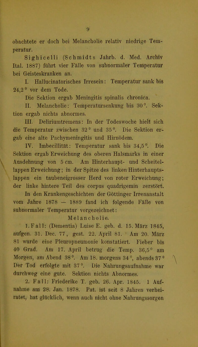 obachtete er doch bei Melancholie relativ niedrige Tem- peratur. Sighicelli (Schmidts Jahrb. d. Med. Archiv Ital. 1887) führt vier Fälle von subnormaler Temperatur bei Geisteskranken an. I. Hallucinatorisches Irresein: Temperatur sank bis 24,2° vor dem Tode. Die Sektion ergab Meningitis spinalis chronica. II. Melancholie: Temperatursenkung bis 30°. Sek- tion ergab nichts abnormes. III. Deliriumtremens: In der Todeswoche hielt sich die Temperatur zwischen 32° und 35°. Die Sektion er- gab eine alte Pachymeningitis und Hirnödem. IV. Imbecillität: Temperatur sank bis 34,5°. Die Sektion ergab Erweichung des oberen Halsmarks in einer Ausdehnung von 5 cm. Am Hinterhaupt- und Scheitel- lappen Erweichung; in der Spitze des linken Hinterhaupts- lappen ein taubeneigrosser Herd von roter Erweichung; der linke hintere Teil des corpus quadrigemin zerstört. In den Krankengeschichten der Göttinger Irrenanstalt vom Jahre 1878 — 1889 fand ich folgende Fälle von subnormaler Temperatur vorgezeichnet: Melancholie. 1. Fall: (Dementia) Luise E. geb. d. 15. März 1845, aufgen. 31. Dec. 77, gest. 22. April 81. Am 20. März 81 wurde eine Pleuropneumonie konstatiert. Fieber bis 40 Grad. Am 17. April betrug die Temp. 36,5° am Morgen, am Abend 38°. Am 18. morgens 34 °, abends 37° Der Tod erfolgte mit 37°. Die Nahrungsaufnahme war durchweg eine gute. Sektion nichts Abnormes. 2. Fall: Friederike T. geb. 26. Apr. 1845. 1 Auf- nahme am 28. Jan. 1878. Pat. ist seit 8 Jahren verhei- ratet, hat glücklich, wenn auch nicht ohne Nahrungssorgen