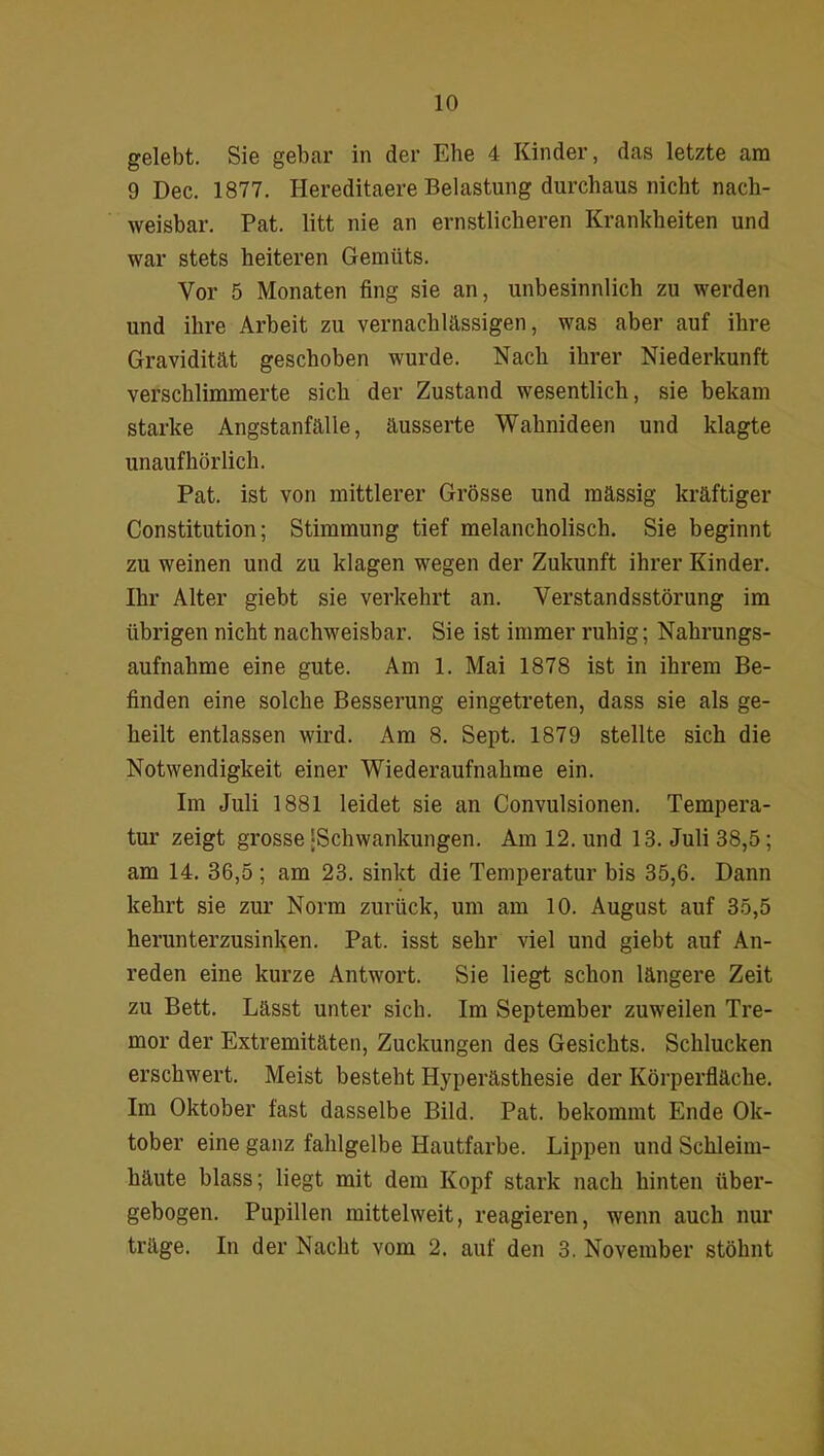 gelebt. Sie gebar in der Ehe 4 Kinder, das letzte am 9 Dec. 1877. Hereditaere Belastung durchaus nicht nach- weisbar. Pat. litt nie an ernstlicheren Krankheiten und war stets heiteren Gemüts. Vor 5 Monaten fing sie an, unbesinnlich zu werden und ihre Arbeit zu vernachlässigen, was aber auf ihre Gravidität geschoben wurde. Nach ihrer Niederkunft verschlimmerte sich der Zustand wesentlich, sie bekam starke Angstanfälle, äusserte Wahnideen und klagte unaufhörlich. Pat. ist von mittlerer Grösse und mässig kräftiger Constitution; Stimmung tief melancholisch. Sie beginnt zu weinen und zu klagen wegen der Zukunft ihrer Kinder. Ihr Alter giebt sie verkehrt an. Verstandsstörung im übrigen nicht nachweisbar. Sie ist immer ruhig; Nahrungs- aufnahme eine gute. Am 1. Mai 1878 ist in ihrem Be- finden eine solche Besserung eingetreten, dass sie als ge- heilt entlassen wird. Am 8. Sept. 1879 stellte sich die Notwendigkeit einer Wiederaufnahme ein. Im Juli 1881 leidet sie an Convulsionen. Tempera- tur zeigt grosse‘Schwankungen. Am 12. und 13. Juli 38,5; am 14. 36,5 ; am 23. sinkt die Temperatur bis 35,6. Dann kehrt sie zur Norm zurück, um am 10. August auf 35,5 herunterzusinken. Pat. isst sehr viel und giebt auf An- reden eine kurze Antwort. Sie liegt schon längere Zeit zu Bett. Lässt unter sich. Im September zuweilen Tre- mor der Extremitäten, Zuckungen des Gesichts. Schlucken erschwert. Meist besteht Hyperästhesie der Körperfläche. Im Oktober fast dasselbe Bild. Pat. bekommt Ende Ok- tober eine ganz fahlgelbe Hautfarbe. Lippen und Schleim- häute blass; liegt mit dem Kopf stark nach hinten über- gebogen. Pupillen mittelweit, reagieren, wenn auch nur träge. In der Nacht vom 2. auf den 3. November stöhnt