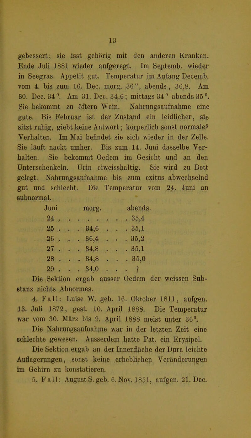 gebessert; sie isst gehörig mit den anderen Kranken. Ende Juli 1881 wieder aufgeregt. Im Septemb. wieder in Seegras. Appetit gut. Temperatur im Anfang Decemb. vom 4. bis zum 16. Dec. morg. 36°, abends, 36,8. Am 30. Dec. 34°. Am 31. Dec. 34,6; mittags 34° abends 35°. Sie bekommt zu öftern Wein. Nahrungsaufnahme eine gute. Bis Februar ist der Zustand ein leidlicher, sie sitzt ruhig, giebt keine Antwort; körperlich sonst normales Verhalten. Im Mai befindet sie sich wieder in der Zelle. Sie läuft nackt umher. Bis zum 14. Juni dasselbe Ver- halten. Sie bekommt Oedem im Gesicht und an den Unterschenkeln. Urin eiweisshaltig. Sie wird zu Bett gelegt. Nahrungsaufnahme bis zum exitus abwechselnd gut und schlecht, subnormal. Die Temperatur vom Juni morg. abends. 24 . . . . . . 35,4 25 . . . 34,6 . . . 35,1 26 , . . 36,4 . . . 35,2 27 . . . 34,8 . . . 35,1 28 . . . 34,8 . . . 35,0 29 . . . 34,0 . . . f Die Sektion ergab ausser Oedem der weissen Sub- stanz nichts Abnormes. 4. Fall: Luise W. geb. 16. Oktober 1811, aufgen. 13. Juli 1872, gest. 10. April 1888. Die Temperatur war vom 30. März bis 9. April 1888 meist unter 36°. Die Nahrungsaufnahme war in der letzten Zeit eine schlechte gewesen. Ausserdem hatte Pat. ein Erysipel. Die Sektion ergab an der Innenfläche der Dura leichte Auflagerungen, sonst keine erheblichen Veränderungen im Gehirn zu konstatieren. 5. Fall: AugustS. geb. 6.Nov. 1851, aufgen. 21. Dec.