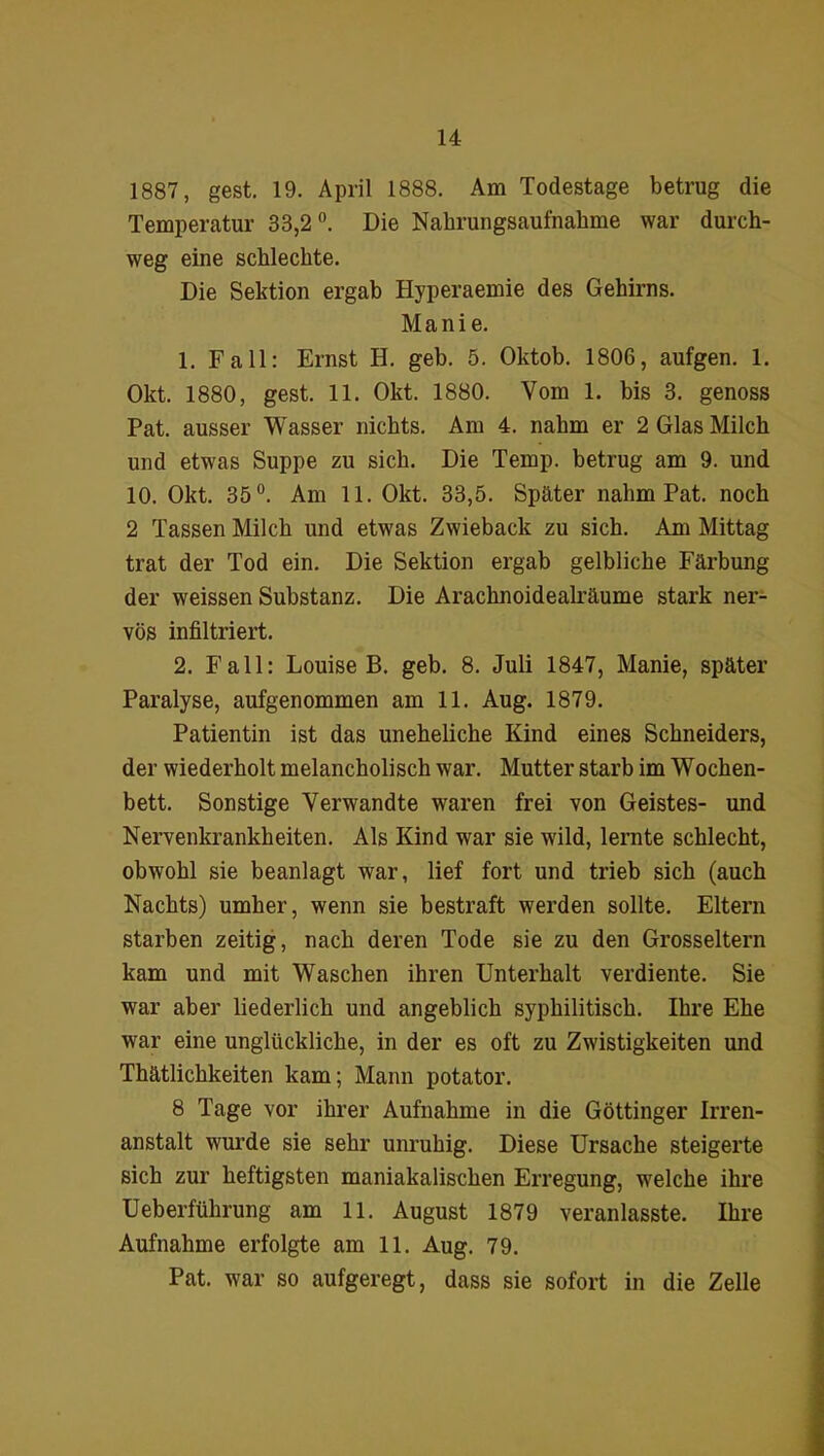 1887, gest. 19. April 1888. Am Todestage betrug die Temperatur 33,2°. Die Nahrungsaufnahme war durch- weg eine schlechte. Die Sektion ergab Hyperaemie des Gehirns. Manie. 1. Fall: Ernst H. geb. 5. Oktob. 1806, aufgen. 1. Okt. 1880, gest. 11. Okt. 1880. Vom 1. bis 3. genoss Pat. ausser Wasser nichts. Am 4. nahm er 2 Glas Milch und etwas Suppe zu sich. Die Temp. betrug am 9. und 10. Okt. 35°. Am 11. Okt. 33,5. Später nahm Pat. noch 2 Tassen Milch und etwas Zwieback zu sich. Am Mittag trat der Tod ein. Die Sektion ergab gelbliche Färbung der weissen Substanz. Die Arachnoidealräume stark ner- vös infiltriert. 2. Fall: Louise B. geb. 8. Juli 1847, Manie, später Paralyse, aufgenommen am 11. Aug. 1879. Patientin ist das uneheliche Kind eines Schneiders, der wiederholt melancholisch war. Mutter starb im Wochen- bett. Sonstige Verwandte waren frei von Geistes- und Nervenkrankheiten. Als Kind war sie wild, lernte schlecht, obwohl sie beanlagt war, lief fort und trieb sich (auch Nachts) umher, wenn sie bestraft werden sollte. Eltern starben zeitig, nach deren Tode sie zu den Grosseltern kam und mit Waschen ihren Unterhalt verdiente. Sie war aber liederlich und angeblich syphilitisch. Ihre Ehe war eine unglückliche, in der es oft zu Zwistigkeiten und Thätlichkeiten kam; Mann potator. 8 Tage vor ihrer Aufnahme in die Göttinger Irren- anstalt wurde sie sehr unruhig. Diese Ursache steigerte sich zur heftigsten maniakalischen Erregung, welche ihre Ueberführung am 11. August 1879 veranlasste. Ihre Aufnahme erfolgte am 11. Aug. 79. Pat. war so aufgeregt, dass sie sofort in die Zelle